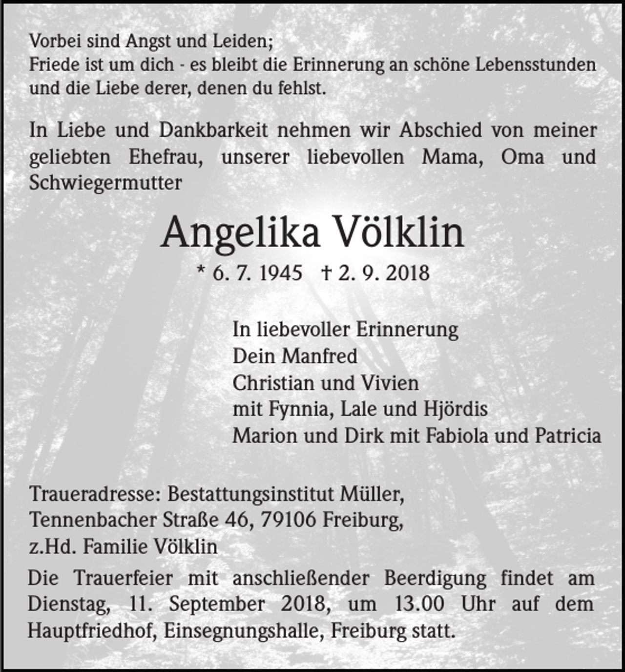 <p>Vorbei sind Angst und Leiden;<br />Friede ist um dich - es bleibt die Erinnerung an schöne Lebensstunden<br />und die Liebe derer, denen du fehlst.</p><p>In Liebe und Dankbarkeit nehmen wir Abschied von meiner<br />geliebten Ehefrau, unserer liebevollen Mama, Oma und<br />Schwiegermutter</p><p>Angelika Völklin<br />* 6. 7. 1945 † 2. 9. 2018<br />In liebevoller Erinnerung<br />Dein Manfred<br />Christian und Vivien<br />mit Fynnia, Lale und Hjördis<br />Marion und Dirk mit Fabiola und Patricia<br />Traueradresse: Bestattungsinstitut Müller,<br />Tennenbacher Straße 46, 79106 Freiburg,<br />z.Hd. Familie Völklin<br />Die Trauerfeier mit anschließender Beerdigung findet am<br />Dienstag, 11. September 2018, um 13.00 Uhr auf dem<br />Hauptfriedhof, Einsegnungshalle, Freiburg statt.</p>