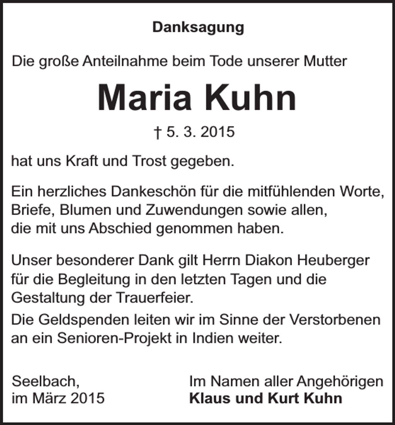 <p>Danksagung<br />Die große Anteilnahme beim Tode unserer Mutter</p><p>Maria Kuhn<br />† 5. 3. 2015</p><p>hat uns Kraft und Trost gegeben.<br />Ein herzliches Dankeschön für die mitfühlenden Worte,<br />Briefe, Blumen und Zuwendungen sowie allen,<br />die mit uns Abschied genommen haben.<br />Unser besonderer Dank gilt Herrn Diakon Heuberger<br />für die Begleitung in den letzten Tagen und die<br />Gestaltung der Trauerfeier.<br />Die Geldspenden leiten wir im Sinne der Verstorbenen<br />an ein Senioren-Projekt in Indien weiter.<br />Seelbach,<br />im März 2015</p><p>Im Namen aller Angehörigen<br />Klaus und Kurt Kuhn</p>