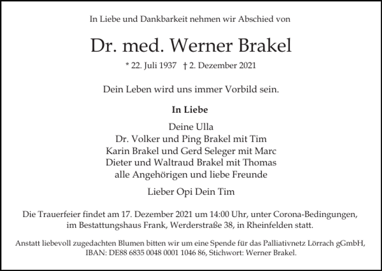 <p>In Liebe und Dankbarkeit nehmen wir Abschied von</p><p>Dr. med. Werner Brakel<br />* 22. Juli 1937 † 2. Dezember 2021</p><p>Dein Leben wird uns immer Vorbild sein.<br />In Liebe<br />Deine Ulla<br />Dr. Volker und Ping Brakel mit Tim<br />Karin Brakel und Gerd Seleger mit Marc<br />Dieter und Waltraud Brakel mit Thomas<br />alle Angehörigen und liebe Freunde<br />Lieber Opi Dein Tim<br />Die Trauerfeier findet am 17. Dezember 2021 um 14:00 Uhr, unter Corona-Bedingungen,<br />im Bestattungshaus Frank, Werderstraße 38, in Rheinfelden statt.<br />Anstatt liebevoll zugedachten Blumen bitten wir um eine Spende für das Palliativnetz Lörrach gGmbH,<br />IBAN: DE88 6835 0048 000046 86, Stichwort: Werner Brakel.</p>