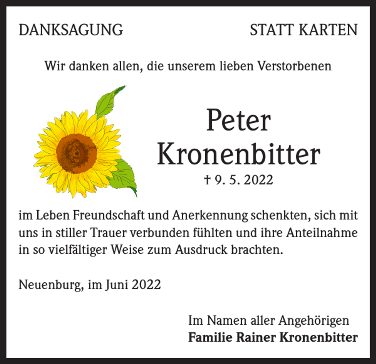<p>DANKSAGUNG</p><p>STATT KARTEN</p><p>Wir danken allen, die unserem lieben Verstorbenen</p><p>Peter<br />Kronenbitter<br />† 9. 5. 2022</p><p>im Leben Freundschaft und Anerkennung schenkten, sich mit<br />uns in stiller Trauer verbunden fühlten und ihre Anteilnahme<br />in so vielfältiger Weise zum Ausdruck brachten.<br />Neuenburg, im Juni 2022<br />Im Namen aller Angehörigen<br />Familie Rainer Kronenbitter</p>