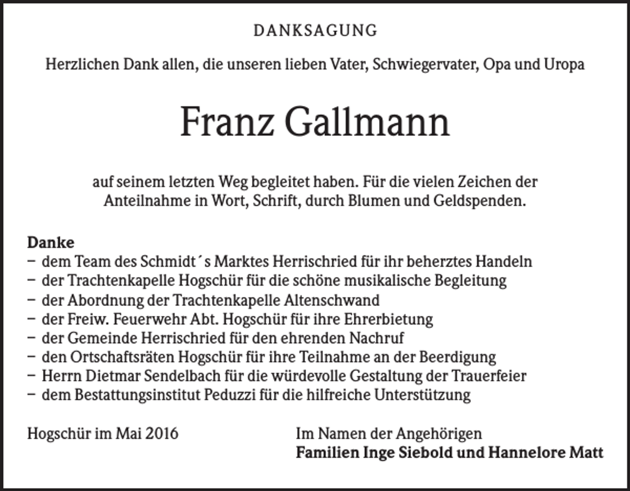 <p>DANKSAGUNG<br />Herzlichen Dank allen, die unseren lieben Vater, Schwiegervater, Opa und Uropa</p><p>Franz Gallmann<br />auf seinem letzten Weg begleitet haben. Für die vielen Zeichen der<br />Anteilnahme in Wort, Schrift, durch Blumen und Geldspenden.<br />Danke<br />– dem Team des Schmidt´s Marktes Herrischried für ihr beherztes Handeln<br />– der Trachtenkapelle Hogschür für die schöne musikalische Begleitung<br />– der Abordnung der Trachtenkapelle Altenschwand<br />– der Freiw. Feuerwehr Abt. Hogschür für ihre Ehrerbietung<br />– der Gemeinde Herrischried für den ehrenden Nachruf<br />– den Ortschaftsräten Hogschür für ihre Teilnahme an der Beerdigung<br />– Herrn Dietmar Sendelbach für die würdevolle Gestaltung der Trauerfeier<br />– dem Bestattungsinstitut Peduzzi für die hilfreiche Unterstützung<br />Hogschür im Mai 2016</p><p>Im Namen der Angehörigen<br />Familien Inge Siebold und Hannelore Matt</p>