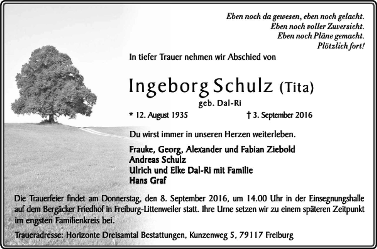 <p>Eben noch da gewesen, eben noch gelacht.<br />Eben noch voller Zuversicht.<br />Eben noch Pläne gemacht.<br />Plötzlich fort!</p><p>In tiefer Trauer nehmen wir Abschied von</p><p>Ingeborg Schulz<br />* 12. August 1935</p><p>geb. Dal-Ri</p><p>(Tita)</p><p>3. September 2016</p><p>Du wirst immer in unseren Herzen weiterleben.<br />Frauke, Georg, Alexander und Fabian Ziebold<br />Andreas Schulz<br />Ulrich und Elke Dal-Ri mit Familie<br />Hans Graf<br />Die Trauerfeier findet am Donnerstag, den 8. September 2016, um 14.00 Uhr in der Einsegnungshalle<br />auf dem Bergäcker Friedhof in Freiburg-Littenweiler statt. Ihre Urne setzen wir zu einem späteren Zeitpunkt<br />im engsten Familienkreis bei.<br />Traueradresse: Horizonte Dreisamtal Bestattungen, Kunzenweg 5, 79117 Freiburg</p>