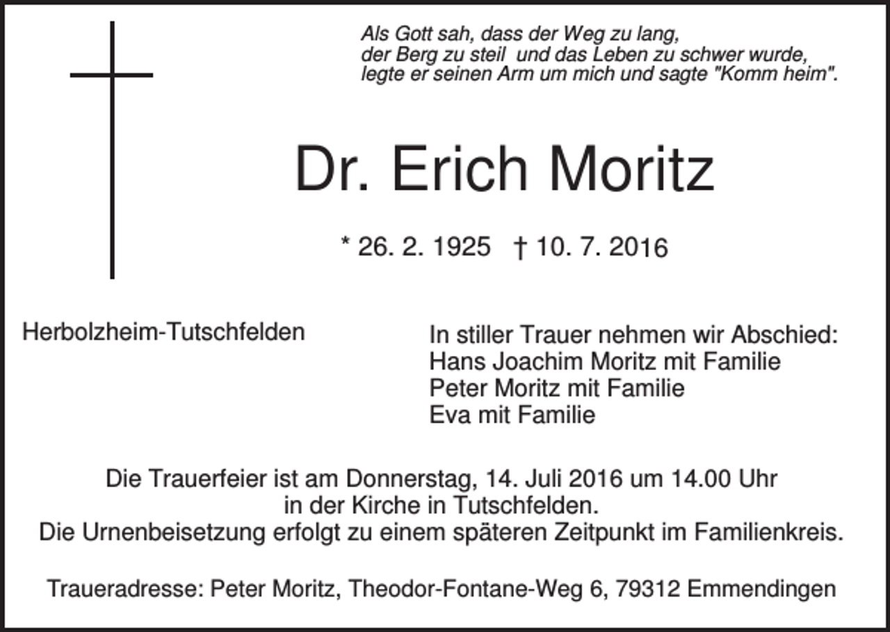 <p>Als Gott sah, dass der Weg zu lang,<br />der Berg zu steil und das Leben zu schwer wurde,<br />legte er seinen Arm um mich und sagte "Komm heim".</p><p>Dr. Erich Moritz<br />* 26. 2. 1925 † 10. 7. 2016<br />Herbolzheim-Tutschfelden</p><p>In stiller Trauer nehmen wir Abschied:<br />Hans Joachim Moritz mit Familie<br />Peter Moritz mit Familie<br />Eva mit Familie</p><p>Die Trauerfeier ist am Donnerstag, 14. Juli 2016 um 14.00 Uhr<br />in der Kirche in Tutschfelden.<br />Die Urnenbeisetzung erfolgt zu einem späteren Zeitpunkt im Familienkreis.<br />Traueradresse: Peter Moritz, Theodor-Fontane-Weg 6, 79312 Emmendingen</p>