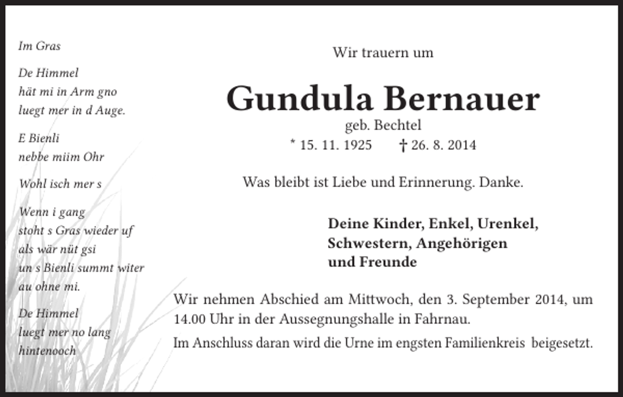 <p>Im Gras<br />De Himmel<br />hät mi in Arm gno<br />luegt mer in d Auge.<br />E Bienli<br />nebbe miim Ohr<br />Wohl isch mer s<br />Wenn i gang<br />stoht s Gras wieder uf<br />als wär nüt gsi<br />un s Bienli summt witer<br />au ohne mi.<br />De Himmel<br />luegt mer no lang<br />hintenooch</p><p>Wir trauern um</p><p>Gundula Bernauer<br />geb. Bechtel<br />* 15. 11. 1925<br />† 26. 8. 2014</p><p>Was bleibt ist Liebe und Erinnerung. Danke.<br />Deine Kinder, Enkel, Urenkel,<br />Schwestern, Angehörigen<br />und Freunde<br />Wir nehmen Abschied am Mittwoch, den 3. September 2014, um<br />14.00 Uhr in der Aussegnungshalle in Fahrnau.<br />Im Anschluss daran wird die Urne im engsten Familienkreis beigesetzt.</p>