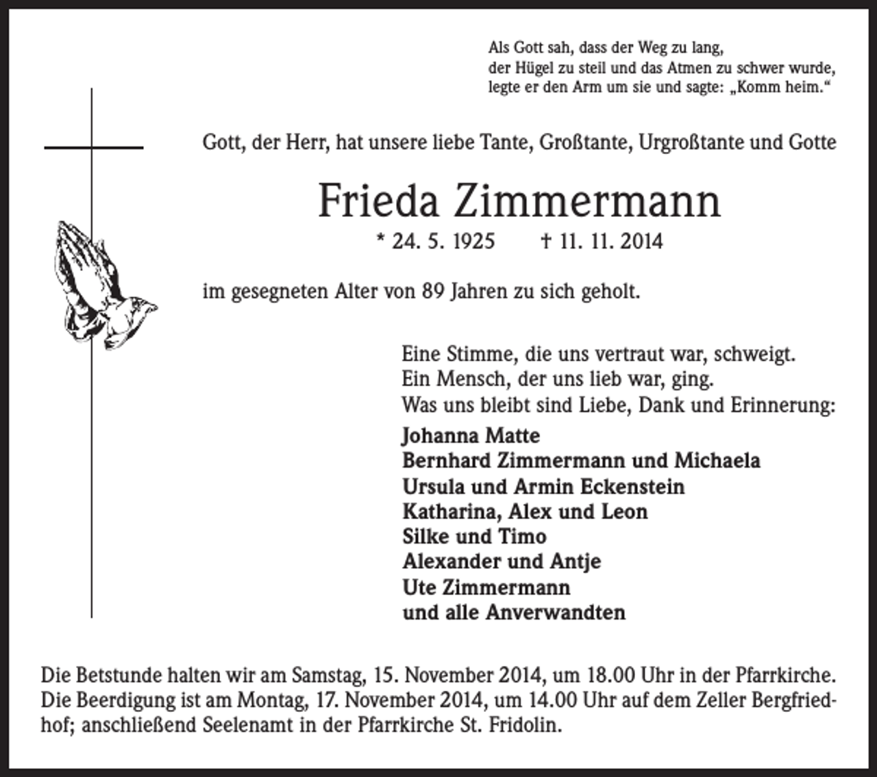 <p>Als Gott sah, dass der Weg zu lang,<br />der Hügel zu steil und das Atmen zu schwer wurde,<br />legte er den Arm um sie und sagte: „Komm heim.“</p><p>Gott, der Herr, hat unsere liebe Tante, Großtante, Urgroßtante und Gotte</p><p>Frieda Zimmermann<br />* 24. 5. 1925 † 11. 11. 2014</p><p>im gesegneten Alter von 89 Jahren zu sich geholt.</p><p>Eine Stimme, die uns vertraut war, schweigt.<br />Ein Mensch, der uns lieb war, ging.<br />Was uns bleibt sind Liebe, Dank und Erinnerung:<br />Johanna Matte<br />Bernhard Zimmermann und Michaela<br />Ursula und Armin Eckenstein<br />Katharina, Alex und Leon<br />Silke und Timo<br />Alexander und Antje<br />Ute Zimmermann<br />und alle Anverwandten</p><p>Die Betstunde halten wir am Samstag, 15. November 2014, um 18.00 Uhr in der Pfarrkirche.<br />Die Beerdigung ist am Montag, 17. November 2014, um 14.00 Uhr auf dem Zeller Bergfriedhof; anschließend Seelenamt in der Pfarrkirche St. Fridolin.</p>