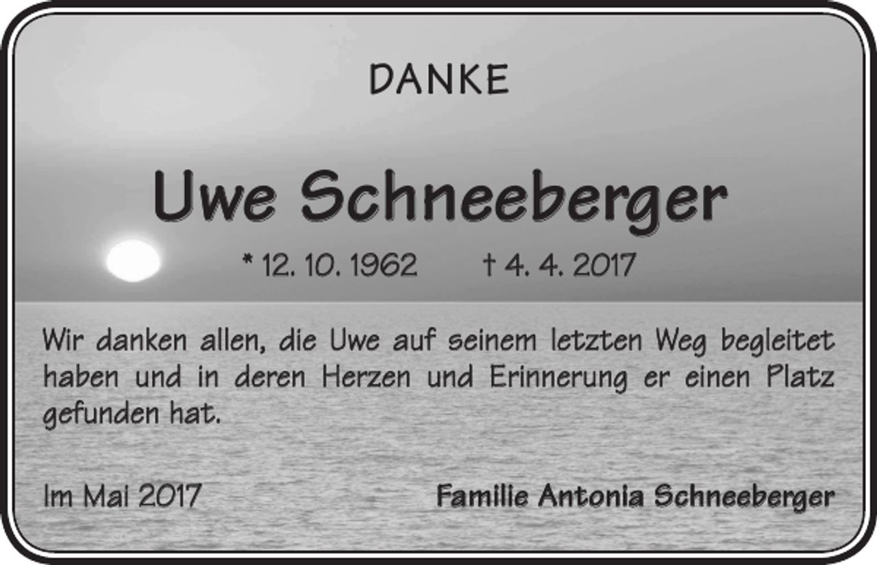 <p>DANKE</p><p>Uwe Schneeberger<br />* 12. 10. 1962 † 4. 4. 2017<br />Wir danken allen, die Uwe auf seinem letzten Weg begleitet<br />haben und in deren Herzen und Erinnerung er einen Platz<br />gefunden hat.<br />Im Mai 2017</p><p>Familie Antonia Schneeberger</p>