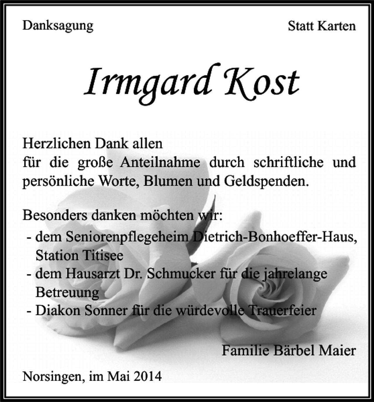 <p>Danksagung</p><p>Statt Karten</p><p>Irmgard Kost<br />Herzlichen Dank allen<br />für die große Anteilnahme durch schriftliche und<br />persönliche Worte, Blumen und Geldspenden.<br />Besonders danken möchten wir:<br />- dem Seniorenpflegeheim Dietrich-Bonhoeffer-Haus,<br />Station Titisee<br />- dem Hausarzt Dr. Schmucker für die jahrelange<br />Betreuung<br />- Diakon Sonner für die würdevolle Trauerfeier<br />Familie Bärbel Maier<br />Norsingen, im Mai 2014</p>
