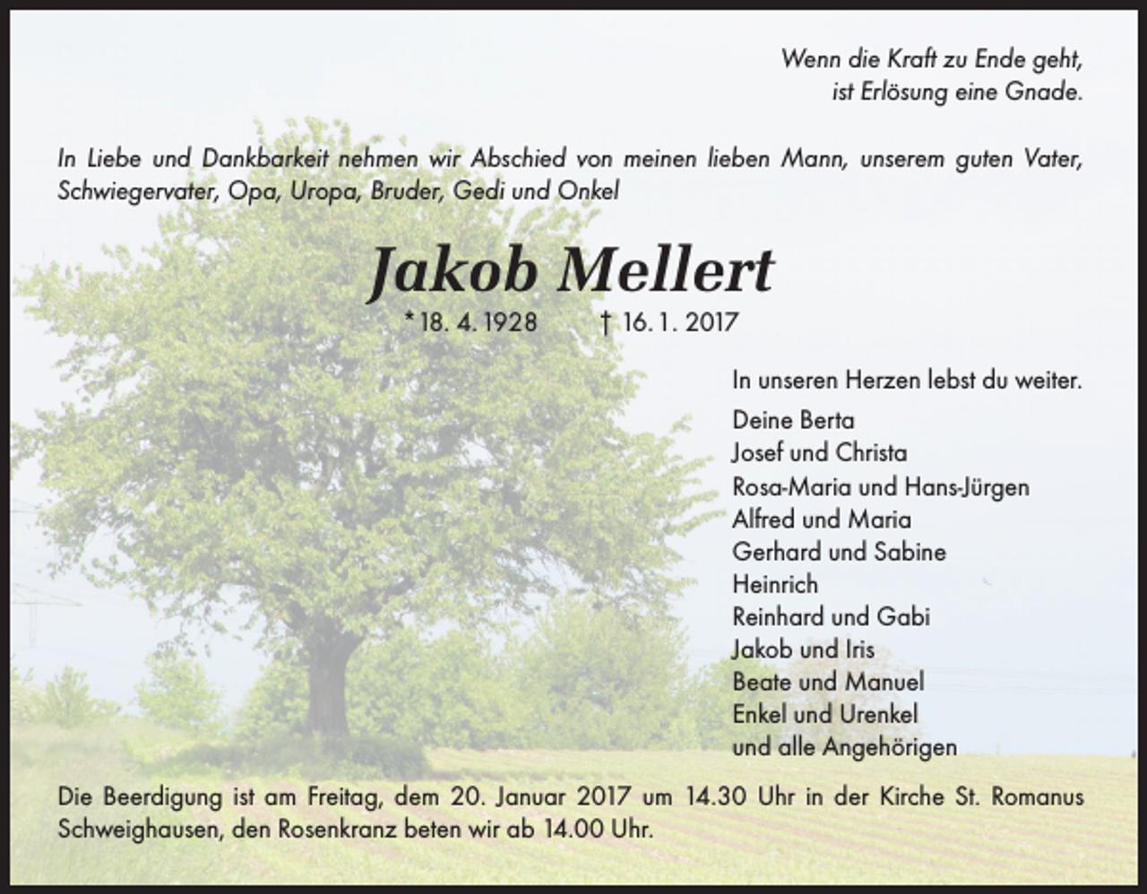 <p>Wenn die Kraft zu Ende geht,<br />ist Erlösung eine Gnade.<br />In Liebe und Dankbarkeit nehmen wir Abschied von meinen lieben Mann, unserem guten Vater,<br />Schwiegervater, Opa, Uropa, Bruder, Gedi und Onkel</p><p>Jakob Mellert<br />*18. 4. 1928</p><p>† 16. 1. 2017<br />In unseren Herzen lebst du weiter.<br />Deine Berta<br />Josef und Christa<br />Rosa-Maria und Hans-Jürgen<br />Alfred und Maria<br />Gerhard und Sabine<br />Heinrich<br />Reinhard und Gabi<br />Jakob und Iris<br />Beate und Manuel<br />Enkel und Urenkel<br />und alle Angehörigen</p><p>Die Beerdigung ist am Freitag, dem 20. Januar 2017 um 14.30 Uhr in der Kirche St. Romanus<br />Schweighausen, den Rosenkranz beten wir ab 14.00 Uhr.</p>