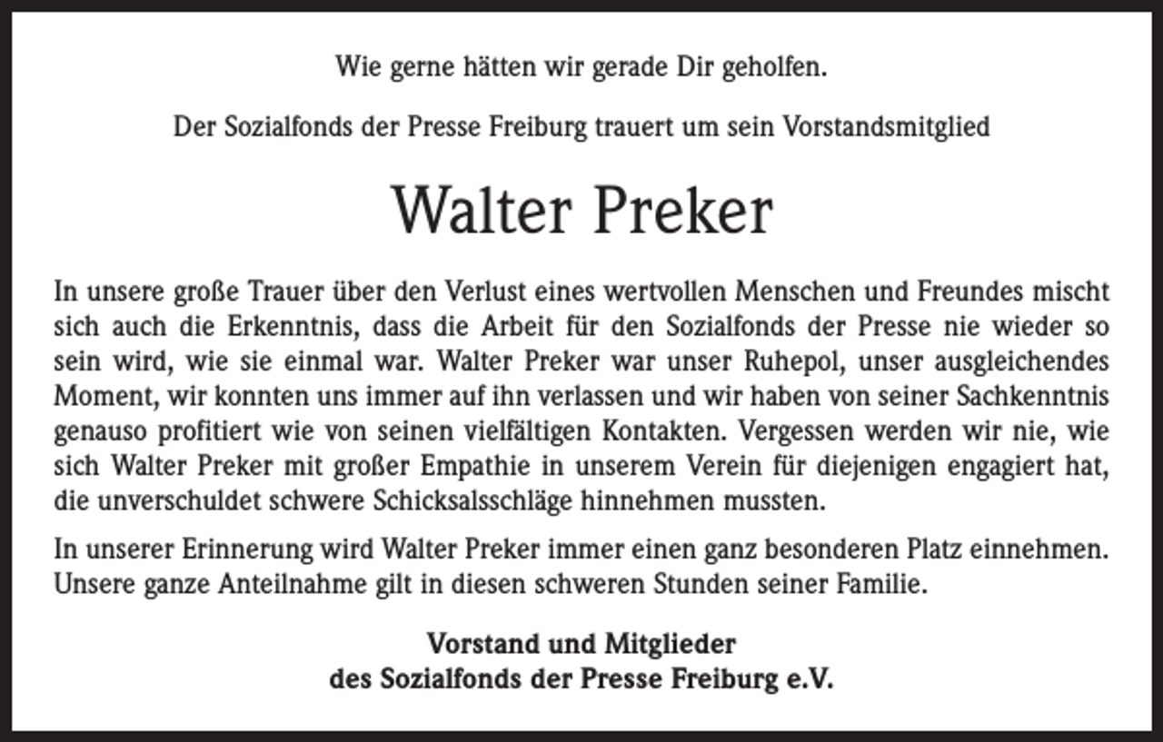 <p>Wie gerne hätten wir gerade Dir geholfen.<br />Der Sozialfonds der Presse Freiburg trauert um sein Vorstandsmitglied</p><p>Walter Preker<br />In unsere große Trauer über den Verlust eines wertvollen Menschen und Freundes mischt<br />sich auch die Erkenntnis, dass die Arbeit für den Sozialfonds der Presse nie wieder so<br />sein wird, wie sie einmal war. Walter Preker war unser Ruhepol, unser ausgleichendes<br />Moment, wir konnten uns immer auf ihn verlassen und wir haben von seiner Sachkenntnis<br />genauso profitiert wie von seinen vielfältigen Kontakten. Vergessen werden wir nie, wie<br />sich Walter Preker mit großer Empathie in unserem Verein für diejenigen engagiert hat,<br />die unverschuldet schwere Schicksalsschläge hinnehmen mussten.<br />In unserer Erinnerung wird Walter Preker immer einen ganz besonderen Platz einnehmen.<br />Unsere ganze Anteilnahme gilt in diesen schweren Stunden seiner Familie.<br />Vorstand und Mitglieder<br />des Sozialfonds der Presse Freiburg e.V.</p>