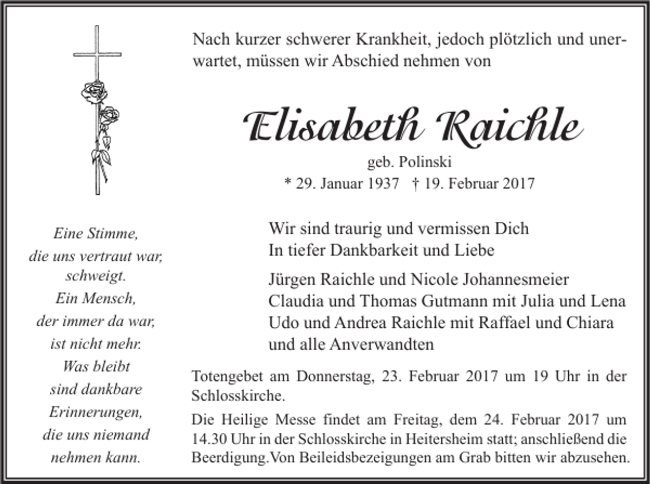 <p>Nach kurzer schwerer Krankheit, jedoch plötzlich und unerwartet, müssen wir Abschied nehmen von</p><p>Elisabeth Raichle<br />geb. Polinski<br />* 29. Januar 1937 † 19. Februar 2017</p><p>Eine Stimme,<br />die uns vertraut war,<br />schweigt.<br />Ein Mensch,<br />der immer da war,<br />ist nicht mehr.<br />Was bleibt<br />sind dankbare<br />Erinnerungen,<br />die uns niemand<br />nehmen kann.</p><p>Wir sind traurig und vermissen Dich<br />In tiefer Dankbarkeit und Liebe<br />Jürgen Raichle und Nicole Johannesmeier<br />Claudia und Thomas Gutmann mit Julia und Lena<br />Udo und Andrea Raichle mit Raffael und Chiara<br />und alle Anverwandten<br />Totengebet am Donnerstag, 23. Februar 2017 um 19 Uhr in der<br />Schlosskirche.<br />Die Heilige Messe findet am Freitag, dem 24. Februar 2017 um<br />14.30 Uhr in der Schlosskirche in Heitersheim statt; anschließend die<br />Beerdigung.Von Beileidsbezeigungen am Grab bitten wir abzusehen.</p>