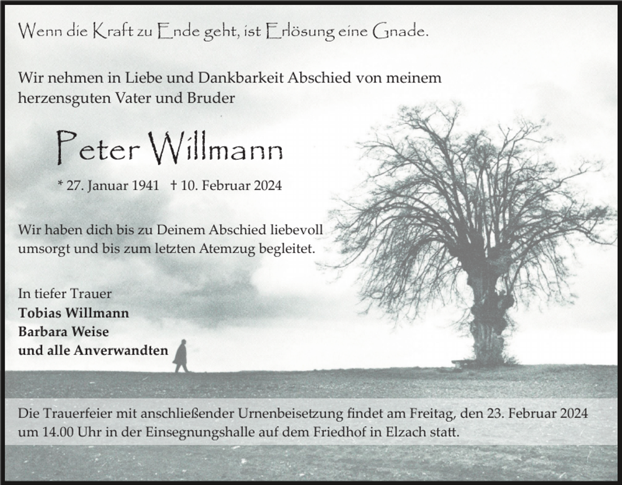 <p>Wenn die Kraft zu Ende geht, ist Erlösung eine Gnade.<br />Wir nehmen in Liebe und Dankbarkeit Abschied von meinem<br />herzensguten Vater und Bruder</p><p>Peter Willmann<br />* 27. Januar 1941 † 10. Februar 2024<br />Wir haben dich bis zu Deinem Abschied liebevoll<br />umsorgt und bis zum letzten Atemzug begleitet.<br />In tiefer Trauer<br />Tobias Willmann<br />Barbara Weise<br />und alle Anverwandten</p><p>Die Trauerfeier mit anschließender Urnenbeisetzung ﬁndet am Freitag, den 23. Februar 2024<br />um 14.00 Uhr in der Einsegnungshalle auf dem Friedhof in Elzach statt.</p>