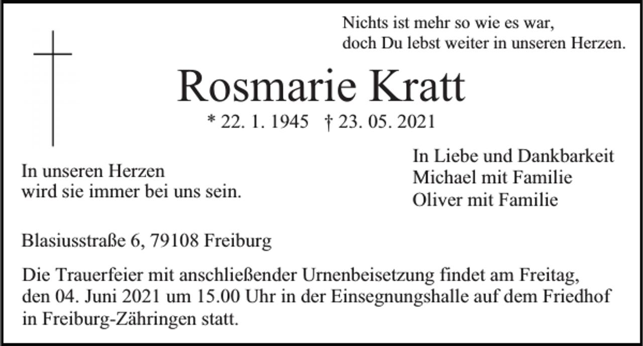<p>Nichts ist mehr so wie es war,<br />doch Du lebst weiter in unseren Herzen.</p><p>Rosmarie<br />Kratt<br />* 22. 1. 1945 † 23. 05. 2021<br />In unseren Herzen<br />wird sie immer bei uns sein.</p><p>In Liebe und Dankbarkeit<br />Michael mit Familie<br />Oliver mit Familie</p><p>Blasiusstraße 6, 79108 Freiburg<br />Die Trauerfeier mit anschließender Urnenbeisetzung findet am Freitag,<br />den 04. Juni 2021 um 15.00 Uhr in der Einsegnungshalle auf dem Friedhof<br />in Freiburg-Zähringen statt.</p>