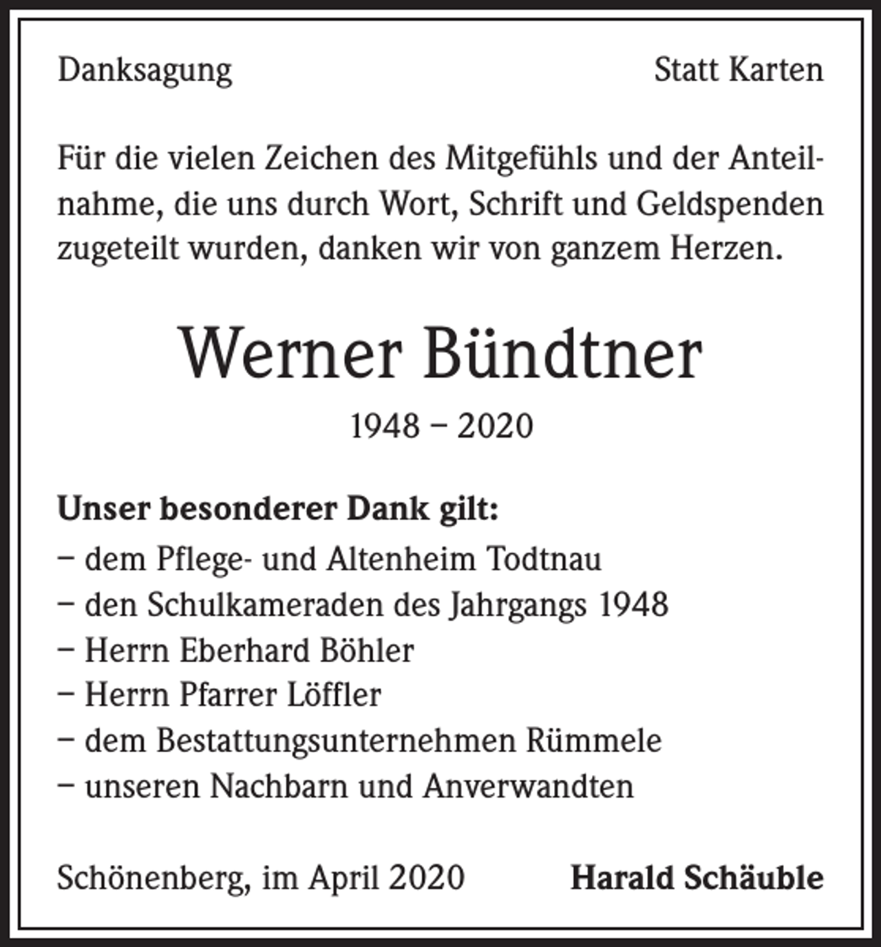 <p>Danksagung</p><p>Statt Karten</p><p>Für die vielen Zeichen des Mitgefühls und der Anteilnahme, die uns durch Wort, Schrift und Geldspenden<br />zugeteilt wurden, danken wir von ganzem Herzen.</p><p>Werner Bündtner<br />1948 – 2020<br />Unser besonderer Dank gilt:<br />– dem Pflege- und Altenheim Todtnau<br />– den Schulkameraden des Jahrgangs 1948<br />– Herrn Eberhard Böhler<br />– Herrn Pfarrer Löffler<br />– dem Bestattungsunternehmen Rümmele<br />– unseren Nachbarn und Anverwandten<br />Schönenberg, im April 2020</p><p>Harald Schäuble</p>