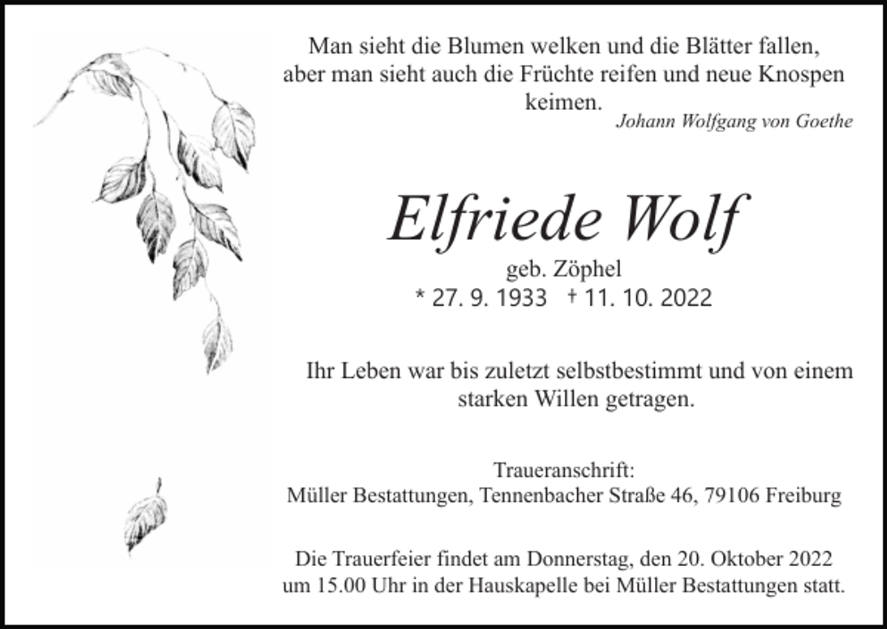 <p>Man sieht die Blumen welken und die Blätter fallen,<br />aber man sieht auch die Früchte reifen und neue Knospen<br />keimen.</p><p>Johann Wolfgang von Goethe</p><p>Bild einfügen</p><p>Elfriede Wolf<br />geb. Zöphel<br />* 27. 9. 1933 † 11. 10. 2022<br />Ihr Leben war bis zuletzt selbstbestimmt und von einem<br />starken Willen getragen.<br />Traueranschrift:<br />Müller Bestattungen, Tennenbacher Straße 46, 79106 Freiburg<br />Die Trauerfeier findet am Donnerstag, den 20. Oktober 2022<br />um 15.00 Uhr in der Hauskapelle bei Müller Bestattungen statt.</p>