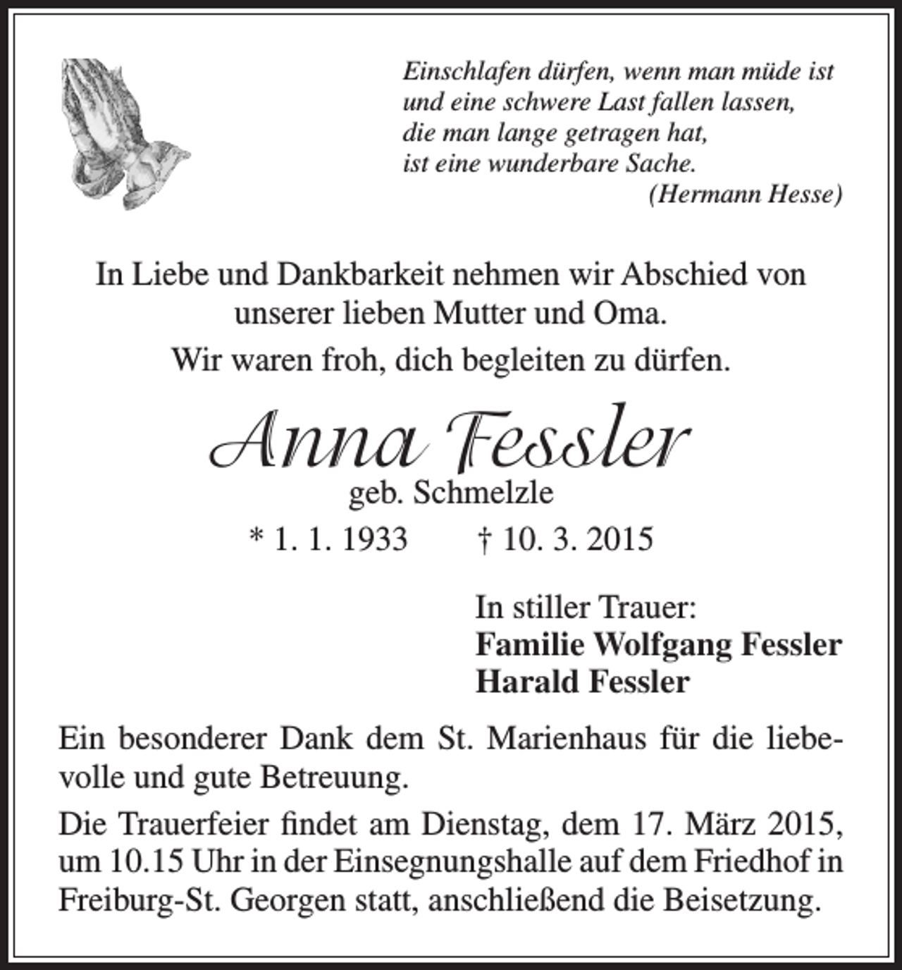 <p>Einschlafen dürfen, wenn man müde ist<br />und eine schwere Last fallen lassen,<br />die man lange getragen hat,<br />ist eine wunderbare Sache.<br />(Hermann Hesse)</p><p>In Liebe und Dankbarkeit nehmen wir Abschied von<br />unserer lieben Mutter und Oma.<br />Wir waren froh, dich begleiten zu dürfen.</p><p>Anna<br />Fessler<br />geb. Schmelzle<br />* 1. 1. 1933 † 10. 3. 2015<br />In stiller Trauer:<br />Familie Wolfgang Fessler<br />Harald Fessler<br />Ein besonderer Dank dem St. Marienhaus für die liebevolle und gute Betreuung.<br />Die Trauerfeier findet am Dienstag, dem 17. März 2015,<br />um 10.15 Uhr in der Einsegnungshalle auf dem Friedhof in<br />Freiburg-St. Georgen statt, anschließend die Beisetzung.</p>