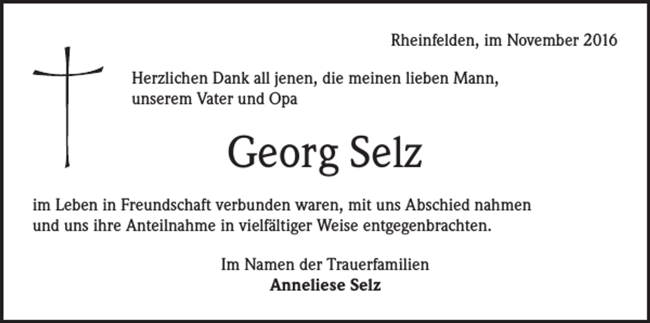<p>Rheinfelden, im November 2016<br />Herzlichen Dank all jenen, die meinen lieben Mann,<br />unserem Vater und Opa</p><p>Georg Selz<br />im Leben in Freundschaft verbunden waren, mit uns Abschied nahmen<br />und uns ihre Anteilnahme in vielfältiger Weise entgegenbrachten.<br />Im Namen der Trauerfamilien<br />Anneliese Selz</p>