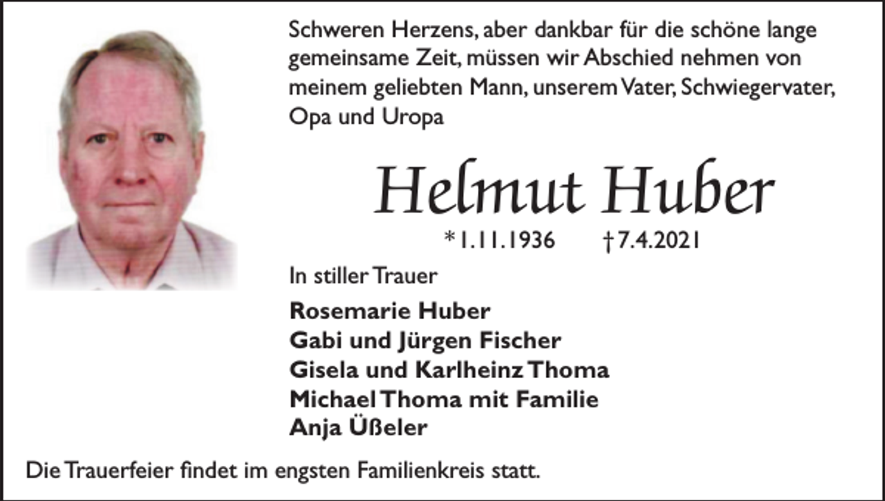 <p>Schweren Herzens, aber dankbar für die schöne lange<br />gemeinsame Zeit, müssen wir Abschied nehmen von<br />meinem geliebten Mann, unserem Vater, Schwiegervater,<br />Opa und Uropa</p><p>Helmut Huber<br />* 1. 11. 1936</p><p>† 7. 4. 2021</p><p>In stiller Trauer<br />Rosemarie Huber<br />Gabi und Jürgen Fischer<br />Gisela und Karlheinz Thoma<br />Michael Thoma mit Familie<br />Anja Üßeler<br />Die Trauerfeier findet im engsten Familienkreis statt.</p>
