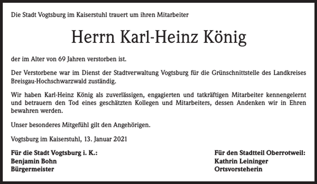 <p>Die Stadt Vogtsburg im Kaiserstuhl trauert um ihren Mitarbeiter</p><p>Herrn Karl-Heinz König<br />der im Alter von 69 Jahren verstorben ist.<br />Der Verstorbene war im Dienst der Stadtverwaltung Vogtsburg für die Grünschnittstelle des Landkreises<br />Breisgau-Hochschwarzwald zuständig.<br />Wir haben Karl-Heinz König als zuverlässigen, engagierten und tatkräftigen Mitarbeiter kennengelernt<br />und betrauern den Tod eines geschätzten Kollegen und Mitarbeiters, dessen Andenken wir in Ehren<br />bewahren werden.<br />Unser besonderes Mitgefühl gilt den Angehörigen.<br />Vogtsburg im Kaiserstuhl, 13. Januar 2021<br />Für die Stadt Vogtsburg i. K.:<br />Benjamin Bohn<br />Bürgermeister</p><p>Für den Stadtteil Oberrotweil:<br />Kathrin Leininger<br />Ortsvorsteherin</p>