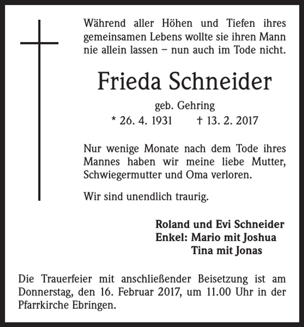 <p>Während aller Höhen und Tiefen ihres<br />gemeinsamen Lebens wollte sie ihren Mann<br />nie allein lassen – nun auch im Tode nicht.</p><p>Frieda Schneider<br />geb. Gehring<br />* 26. 4. 1931 † 13. 2. 2017<br />Nur wenige Monate nach dem Tode ihres<br />Mannes haben wir meine liebe Mutter,<br />Schwiegermutter und Oma verloren.<br />Wir sind unendlich traurig.<br />Roland und Evi Schneider<br />Enkel: Mario mit Joshua<br />Tina mit Jonas<br />Die Trauerfeier mit anschließender Beisetzung ist am<br />Donnerstag, den 16. Februar 2017, um 11.00 Uhr in der<br />Pfarrkirche Ebringen.</p>