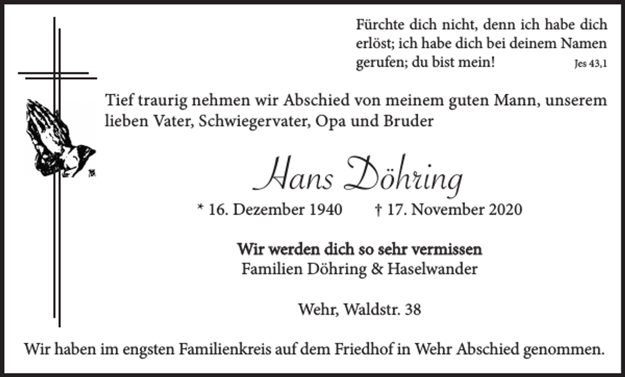 <p>Fürchte dich nicht, denn ich habe dich<br />erlöst; ich habe dich bei deinem Namen<br />gerufen; du bist mein!<br />Jes 43,1</p><p>Tief traurig nehmen wir Abschied von meinem guten Mann, unserem<br />lieben Vater, Schwiegervater, Opa und Bruder</p><p>Hans Döhring</p><p>* 16. Dezember 1940</p><p>† 17. November 2020</p><p>Wir werden dich so sehr vermissen<br />Familien Döhring &amp; Haselwander<br />Wehr, Waldstr. 38<br />Wir haben im engsten Familienkreis auf dem Friedhof in Wehr Abschied genommen.</p>