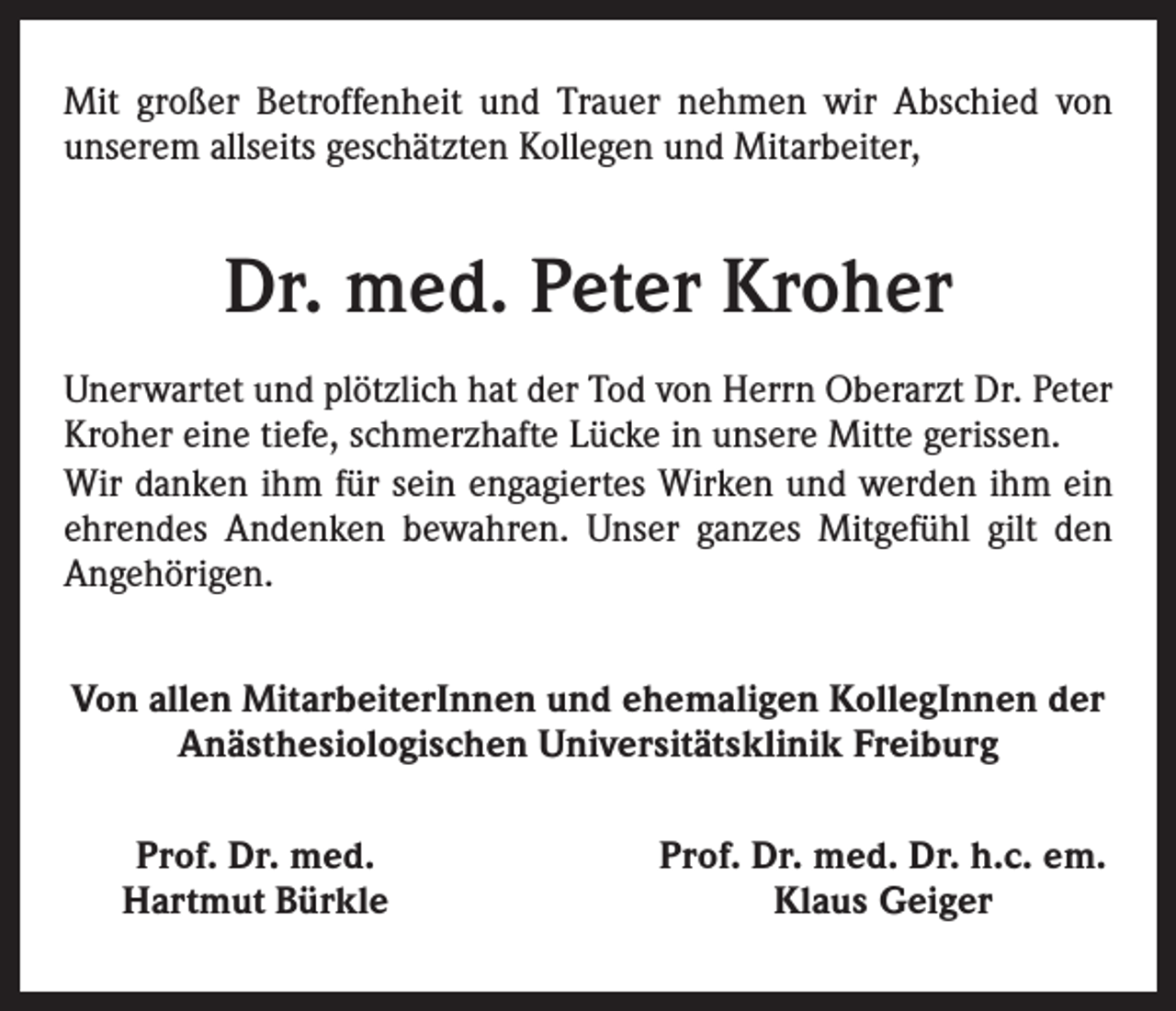 <p>Mit großer Betroffenheit und Trauer nehmen wir Abschied von<br />­unserem allseits geschätzten Kollegen und Mitarbeiter,</p><p>Dr. med. Peter Kroher<br />Unerwartet und plötzlich hat der Tod von Herrn Oberarzt Dr. Peter<br />Kroher eine tiefe, schmerzhafte Lücke in unsere Mitte gerissen.<br />Wir danken ihm für sein engagiertes Wirken und werden ihm ein<br />ehrendes Andenken bewahren. Unser ganzes Mitgefühl gilt den<br />­Angehörigen.<br />Von allen MitarbeiterInnen und ehemaligen KollegInnen der<br />Anästhesiologischen Universitätsklinik Freiburg<br />Prof. Dr. med.<br />Hartmut Bürkle</p><p>Prof. Dr. med. Dr. h.c. em.<br />Klaus Geiger</p>
