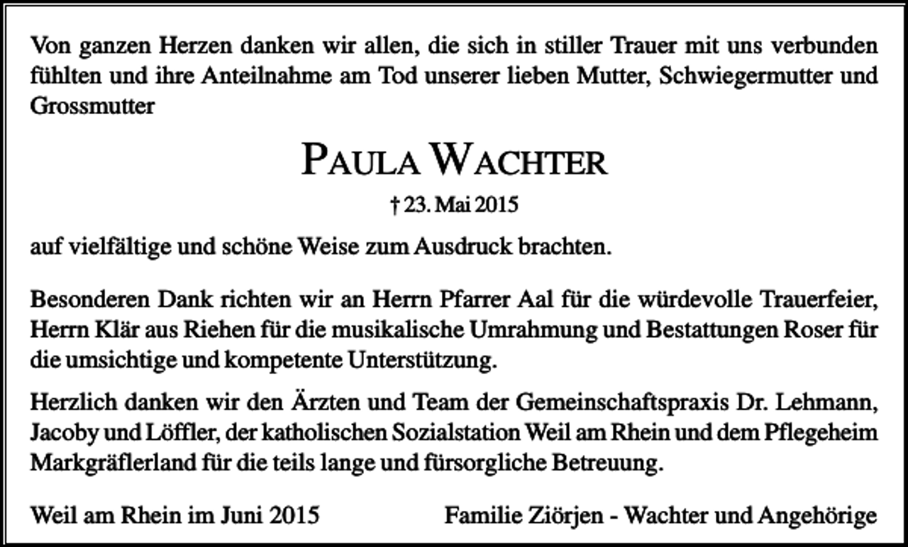 <p>Von ganzen Herzen danken wir allen, die sich in stiller Trauer mit uns verbunden<br />fühlten und ihre Anteilnahme am Tod unserer lieben Mutter, Schwiegermutter und<br />Grossmutter</p><p>PAULA WACHTER<br />† 23. Mai 2015</p><p>auf vielfältige und schöne Weise zum Ausdruck brachten.<br />Besonderen Dank richten wir an Herrn Pfarrer Aal für die würdevolle Trauerfeier,<br />Herrn Klär aus Riehen für die musikalische Umrahmung und Bestattungen Roser für<br />die umsichtige und kompetente Unterstützung.<br />Herzlich danken wir den Ärzten und Team der Gemeinschaftspraxis Dr. Lehmann,<br />Jacoby und Löffler, der katholischen Sozialstation Weil am Rhein und dem Pflegeheim<br />Markgräflerland für die teils lange und fürsorgliche Betreuung.<br />Weil am Rhein im Juni 2015</p><p>Familie Ziörjen - Wachter und Angehörige</p>