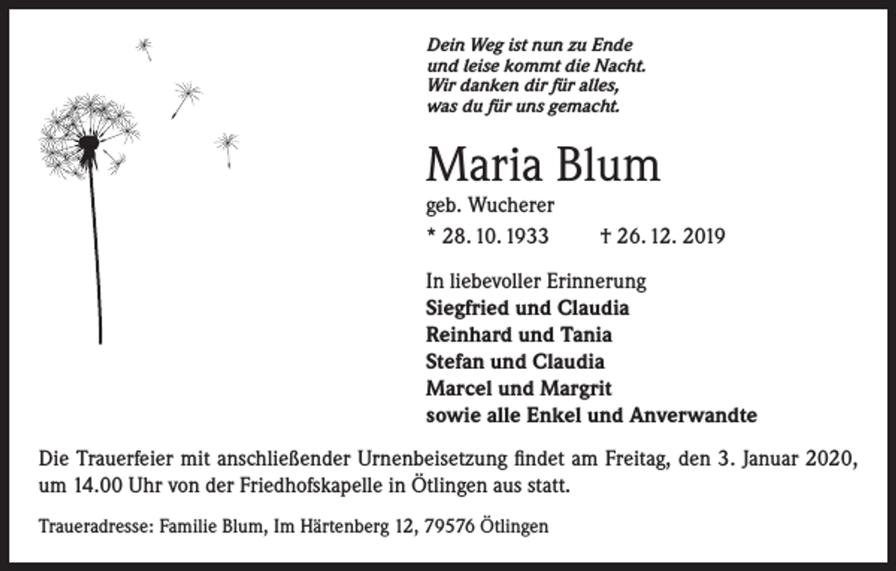 <p>Dein Weg ist nun zu Ende<br />und leise kommt die Nacht.<br />Wir danken dir für alles,<br />was du für uns gemacht.</p><p>Maria Blum<br />geb. Wucherer<br />* 28. 10. 1933</p><p>† 26. 12. 2019</p><p>In liebevoller Erinnerung<br />Siegfried und Claudia<br />Reinhard und Tania<br />Stefan und Claudia<br />Marcel und Margrit<br />sowie alle Enkel und Anverwandte<br />Die Trauerfeier mit anschließender Urnenbeisetzung findet am Freitag, den 3. Januar 2020,<br />um 14.00 Uhr von der Friedhofskapelle in Ötlingen aus statt.<br />Traueradresse: Familie Blum, Im Härtenberg 12, 79576 Ötlingen</p>