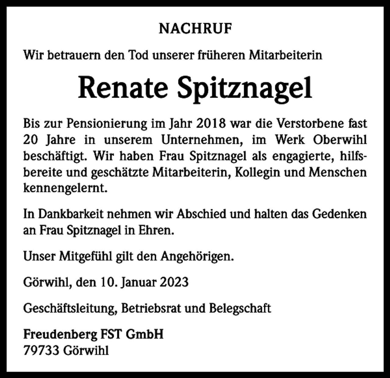 <p>NACHRUF<br />Wir betrauern den Tod unserer früheren Mitarbeiterin</p><p>Renate Spitznagel<br />Bis zur Pensionierung im Jahr 2018 war die Verstorbene fast<br />20 Jahre in unserem Unternehmen, im Werk Oberwihl<br />beschäftigt. Wir haben Frau Spitznagel als engagierte, hilfsbereite und geschätzte Mitarbeiterin, Kollegin und Menschen<br />kennengelernt.<br />In Dankbarkeit nehmen wir Abschied und halten das Gedenken<br />an Frau Spitznagel in Ehren.<br />Unser Mitgefühl gilt den Angehörigen.<br />Görwihl, den 10. Januar 2023<br />Geschäftsleitung, Betriebsrat und Belegschaft<br />Freudenberg FST GmbH<br />79733 Görwihl</p>