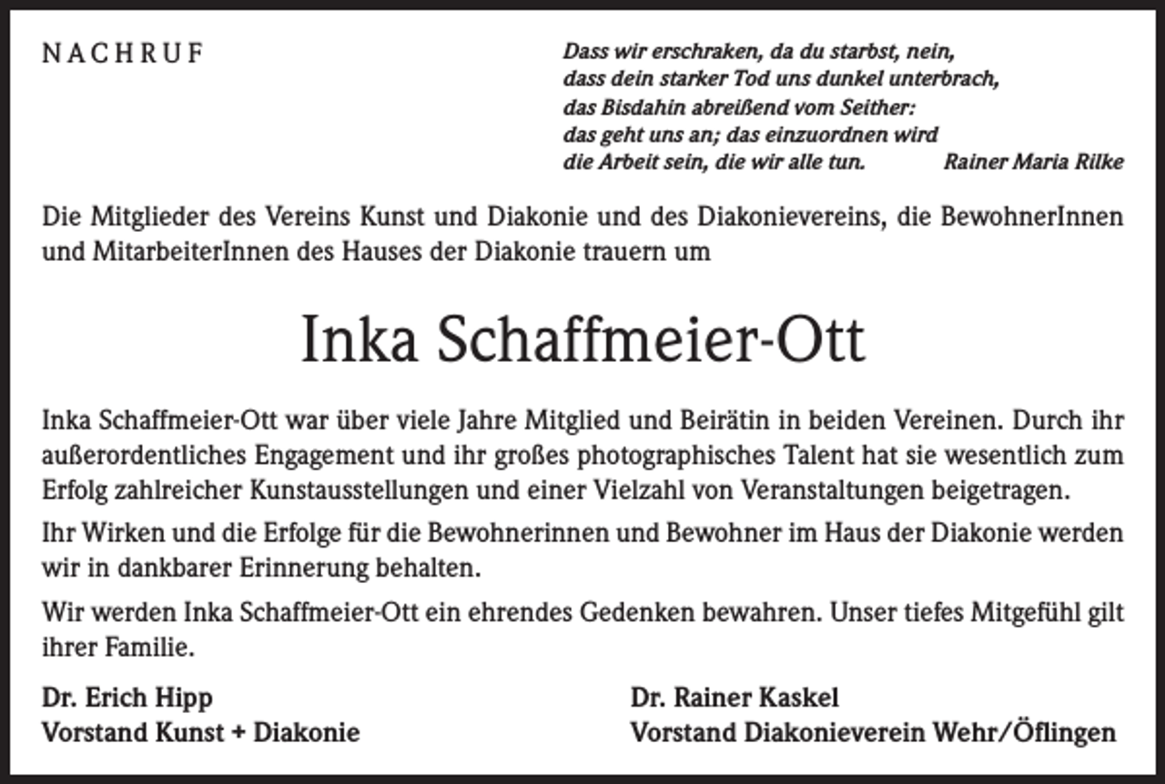 <p>NACHRUF</p><p>Dass wir erschraken, da du starbst, nein,<br />dass dein starker Tod uns dunkel unterbrach,<br />das Bisdahin abreißend vom Seither:<br />das geht uns an; das einzuordnen wird<br />die Arbeit sein, die wir alle tun.<br />Rainer Maria Rilke</p><p>Die Mitglieder des Vereins Kunst und Diakonie und des Diakonievereins, die BewohnerInnen<br />und MitarbeiterInnen des Hauses der Diakonie trauern um</p><p>Inka Schaffmeier-Ott<br />Inka Schaffmeier-Ott war über viele Jahre Mitglied und Beirätin in beiden Vereinen. Durch ihr<br />außerordentliches Engagement und ihr großes photographisches Talent hat sie wesentlich zum<br />Erfolg zahlreicher Kunstausstellungen und einer Vielzahl von Veranstaltungen beigetragen.<br />Ihr Wirken und die Erfolge für die Bewohnerinnen und Bewohner im Haus der Diakonie werden<br />wir in dankbarer Erinnerung behalten.<br />Wir werden Inka Schaffmeier-Ott ein ehrendes Gedenken bewahren. Unser tiefes Mitgefühl gilt<br />ihrer Familie.<br />Dr. Erich Hipp<br />Vorstand Kunst + Diakonie</p><p>Dr. Rainer Kaskel<br />Vorstand Diakonieverein Wehr/Öflingen</p>