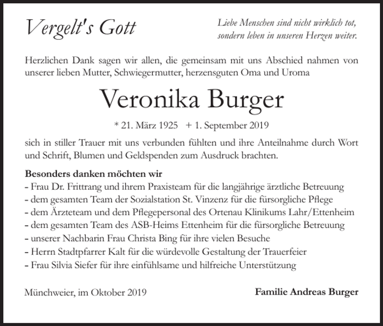 <p>Vergelt's Gott</p><p>Liebe Menschen sind nicht wirklich tot,<br />sondern leben in unseren Herzen weiter.</p><p>Herzlichen Dank sagen wir allen, die gemeinsam mit uns Abschied nahmen von<br />unserer lieben Mutter, Schwiegermutter, herzensguten Oma und Uroma</p><p>Veronika Burger<br />* 21. März 1925 + 1. September 2019<br />sich in stiller Trauer mit uns verbunden fühlten und ihre Anteilnahme durch Wort<br />und Schrift, Blumen und Geldspenden zum Ausdruck brachten.<br />Besonders danken möchten wir<br />˗ Frau Dr. Frittrang und ihrem Praxisteam für die langjährige ärztliche Betreuung<br />˗ dem gesamten Team der Sozialstation St. Vinzenz für die fürsorgliche Pflege<br />˗ dem Ärzteteam und dem Pflegepersonal des Ortenau Klinikums Lahr/Ettenheim<br />˗ dem gesamten Team des ASB-Heims Ettenheim für die fürsorgliche Betreuung<br />˗ unserer Nachbarin Frau Christa Bing für ihre vielen Besuche<br />˗ Herrn Stadtpfarrer Kalt für die würdevolle Gestaltung der Trauerfeier<br />˗ Frau Silvia Siefer für ihre einfühlsame und hilfreiche Unterstützung<br />Münchweier, im Oktober 2019</p><p>Familie Andreas Burger</p>