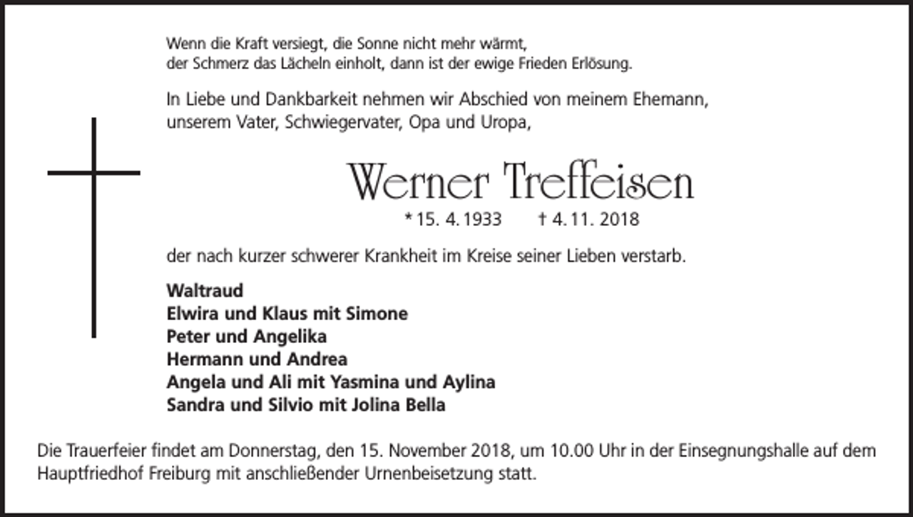 <p>Wenn die Kraft versiegt, die Sonne nicht mehr wärmt,<br />der Schmerz das Lächeln einholt, dann ist der ewige Frieden Erlösung.</p><p>In Liebe und Dankbarkeit nehmen wir Abschied von meinem Ehemann,<br />unserem Vater, Schwiegervater, Opa und Uropa,</p><p>Werner Treffeisen<br />* 15. 4. 1933 † 4. 11. 2018</p><p>der nach kurzer schwerer Krankheit im Kreise seiner Lieben verstarb.<br />Waltraud<br />Elwira und Klaus mit Simone<br />Peter und Angelika<br />Hermann und Andrea<br />Angela und Ali mit Yasmina und Aylina<br />Sandra und Silvio mit Jolina Bella<br />Die Trauerfeier findet am Donnerstag, den 15. November 2018, um 10.00 Uhr in der Einsegnungs­halle auf dem<br />Hauptfriedhof Freiburg mit anschließender Urnenbeisetzung statt.</p>