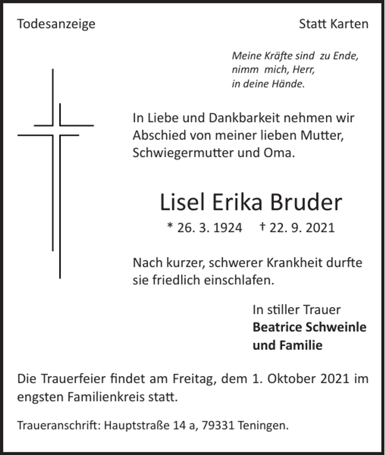 <p>Todesanzeige</p><p>Statt Karten<br />Meine Kräfte sind zu Ende,<br />nimm mich, Herr,<br />in deine Hände.</p><p>In Liebe und Dankbarkeit nehmen wir<br />Abschied von meiner lieben Mutter,<br />Schwiegermutter und Oma.</p><p>Lisel Erika Bruder<br />* 26. 3. 1924 † 22. 9. 2021</p><p>Nach kurzer, schwerer Krankheit durfte<br />sie friedlich einschlafen.<br />In stiller Trauer<br />Beatrice Schweinle<br />und Familie<br />Die Trauerfeier findet am Freitag, dem 1. Oktober 2021 im<br />engsten Familienkreis statt.<br />Traueranschrift: Hauptstraße 14 a, 79331 Teningen.</p>
