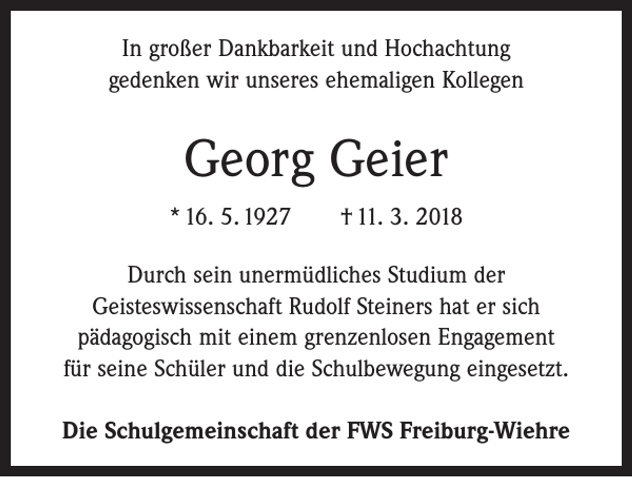 <p>In großer Dankbarkeit und Hochachtung<br />gedenken wir unseres ehemaligen Kollegen</p><p>Georg Geier<br />* 16. 5. 1927 † 11. 3. 2018<br />Durch sein unermüdliches Studium der<br />Geisteswissenschaft Rudolf Steiners hat er sich<br />pädagogisch mit einem grenzenlosen Engagement<br />für seine Schüler und die Schulbewegung eingesetzt.<br />Die Schulgemeinschaft der FWS Freiburg-Wiehre</p>