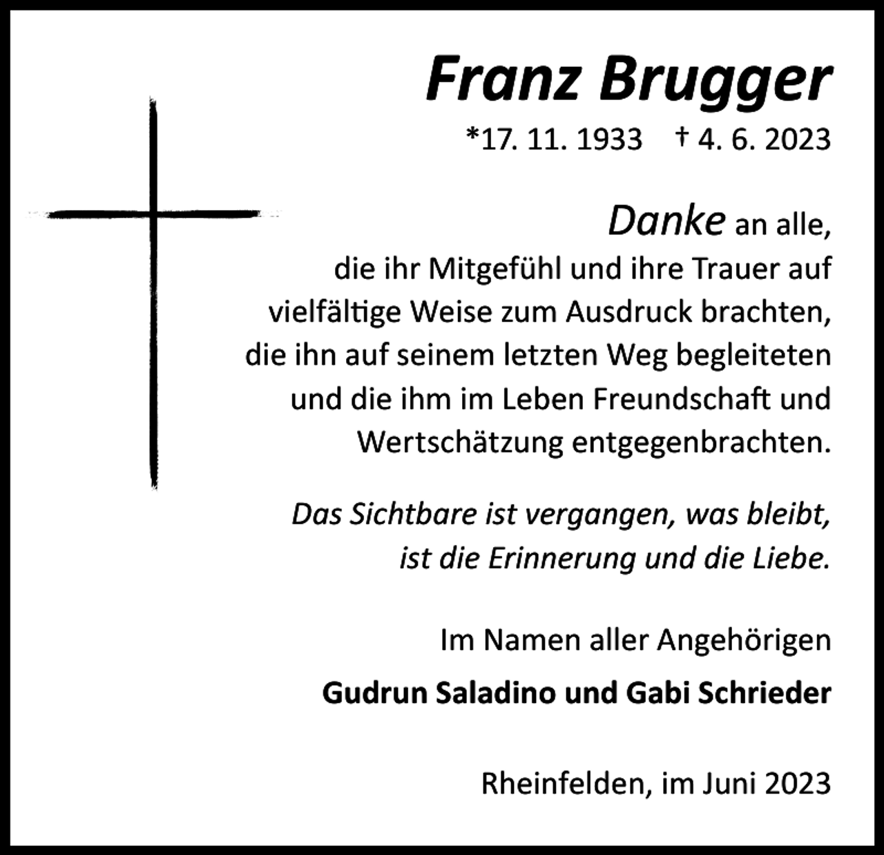 <p>Franz Brugger</p><p>*17. 11. 1933 † 4. 6. 2023</p><p>Danke an alle,<br />die ihr Mitgefühl und ihre Trauer auf<br />vielfältige Weise zum Ausdruck brachten,<br />die ihn auf seinem letzten Weg begleiteten<br />und die ihm im Leben Freundschaft und<br />Wertschätzung entgegenbrachten.<br />Das Sichtbare ist vergangen, was bleibt,<br />ist die Erinnerung und die Liebe.<br />Im Namen aller Angehörigen<br />Gudrun Saladino und Gabi Schrieder<br />Rheinfelden, im Juni 2023</p>