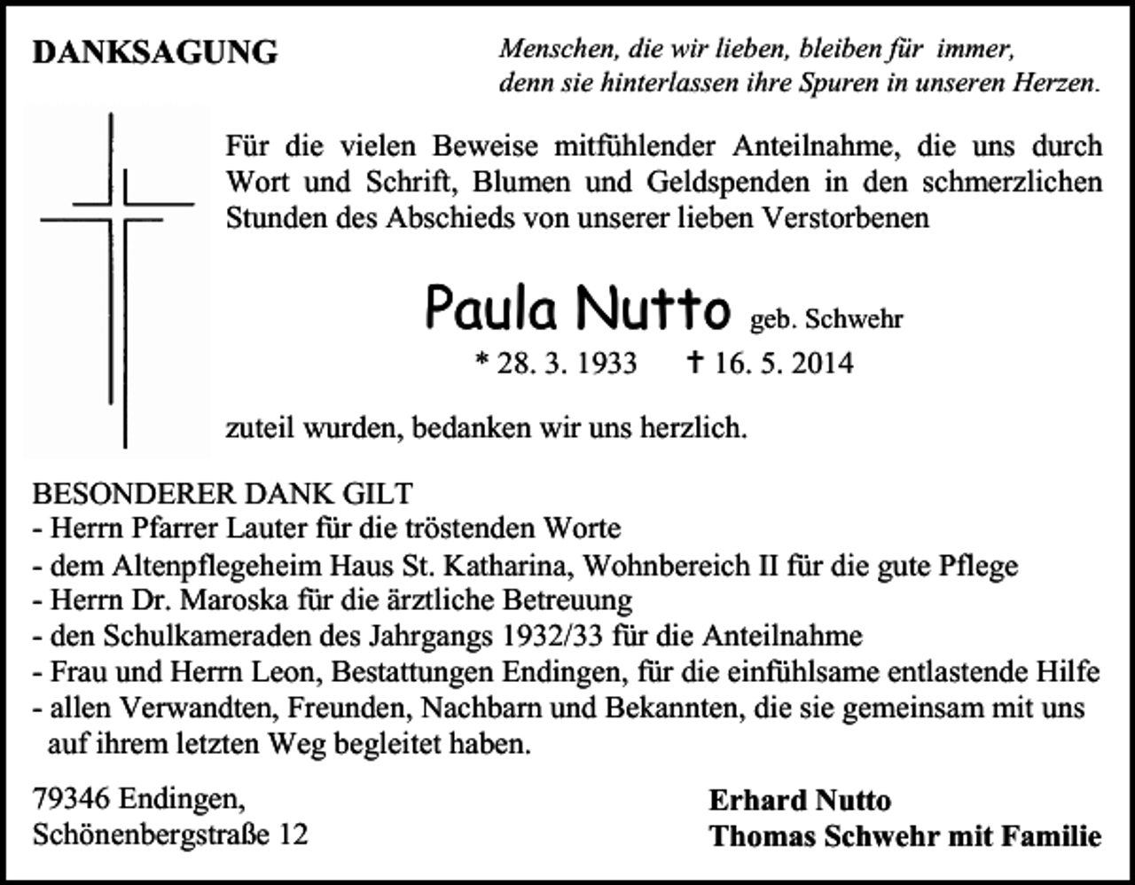 <p>DANKSAGUNG</p><p>Menschen, die wir lieben, bleiben für immer,<br />denn sie hinterlassen ihre Spuren in unseren Herzen .</p><p>Für die vielen Beweise mitfühlender Anteilnahme, die uns durch<br />Wort und Schrift, Blumen und Geldspenden in den schmerzlichen<br />Stunden des Abschieds von unserer lieben Verstorbenen</p><p>Paula Nutto<br />* 28. 3. 1933</p><p>geb. Schwehr</p><p> 16. 5. 2014</p><p>zuteil wurden, bedanken wir uns herzlich.<br />BESONDERER DANK GILT<br />- Herrn Pfarrer Lauter für die tröstenden Worte<br />- dem Altenpflegeheim Haus St. Katharina, Wohnbereich II für die gute Pflege<br />- Herrn Dr. Maroska für die ärztliche Betreuung<br />- den Schulkameraden des Jahrgangs 1932/33 für die Anteilnahme<br />- Frau und Herrn Leon, Bestattungen Endingen, für die einfühlsame entlastende Hilfe<br />- allen Verwandten, Freunden, Nachbarn und Bekannten, die sie gemeinsam mit uns<br />auf ihrem letzten Weg begleitet haben.<br />79346 Endingen,<br />Schönenbergstraße 12</p><p>Erhard Nutto<br />Thomas Schwehr mit Familie</p>