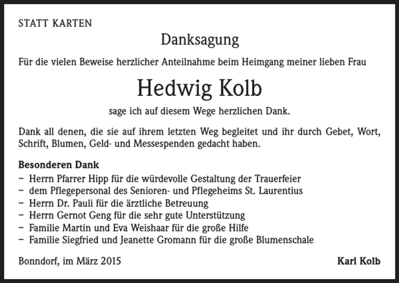 <p>STATT KARTEN</p><p>Danksagung</p><p>Für die vielen Beweise herzlicher Anteilnahme beim Heimgang meiner lieben Frau</p><p>Hedwig Kolb<br />sage ich auf diesem Wege herzlichen Dank.<br />Dank all denen, die sie auf ihrem letzten Weg begleitet und ihr durch Gebet, Wort,<br />Schrift, Blumen, Geld- und Messespenden gedacht haben.<br />Besonderen Dank<br />– Herrn Pfarrer Hipp für die würdevolle Gestaltung der Trauerfeier<br />– dem Pflegepersonal des Senioren- und Pflegeheims St. Laurentius<br />– Herrn Dr. Pauli für die ärztliche Betreuung<br />– Herrn Gernot Geng für die sehr gute Unterstützung<br />– Familie Martin und Eva Weishaar für die große Hilfe<br />– Familie Siegfried und Jeanette Gromann für die große Blumenschale<br />Bonndorf, im März 2015</p><p>Karl Kolb</p>