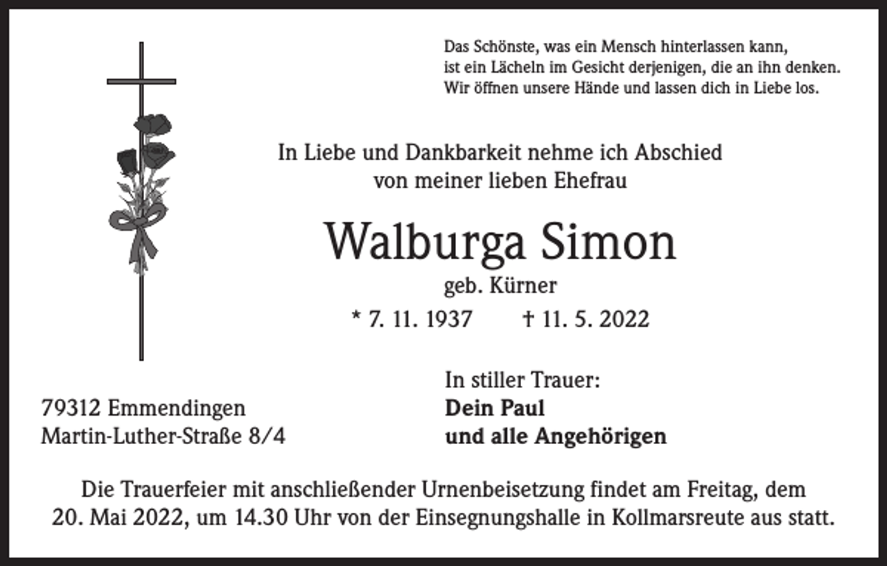<p>Das Schönste, was ein Mensch hinterlassen kann,<br />ist ein Lächeln im Gesicht derjenigen, die an ihn denken.<br />Wir öffnen unsere Hände und lassen dich in Liebe los.</p><p>In Liebe und Dankbarkeit nehme ich Abschied<br />von meiner lieben Ehefrau</p><p>Walburga Simon<br />geb. Kürner<br />* 7. 11. 1937 † 11. 5. 2022</p><p>79312 Emmendingen<br />Martin-Luther-Straße 8/4</p><p>In stiller Trauer:<br />Dein Paul<br />und alle Angehörigen</p><p>Die Trauerfeier mit anschließender Urnenbeisetzung findet am Freitag, dem<br />20. Mai 2022, um 14.30 Uhr von der Einsegnungshalle in Kollmarsreute aus statt.</p>