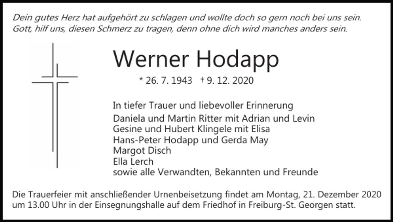 <p>Dein gutes Herz hat aufgehört zu schlagen und wollte doch so gern noch bei uns sein.<br />Gott, hilf uns, diesen Schmerz zu tragen, denn ohne dich wird manches anders sein.</p><p>Werner Hodapp<br />* 26. 7. 1943 † 9. 12. 2020<br />In tiefer Trauer und liebevoller Erinnerung<br />Daniela und Martin Ritter mit Adrian und Levin<br />Gesine und Hubert Klingele mit Elisa<br />Hans­Peter Hodapp und Gerda May<br />Margot Disch<br />Ella Lerch<br />sowie alle Verwandten, Bekannten und Freunde<br />Die Trauerfeier mit anschließender Urnenbeisetzung findet am Montag, 21. Dezember 2020<br />um 13.00 Uhr in der Einsegnungshalle auf dem Friedhof in Freiburg­St. Georgen statt.</p>