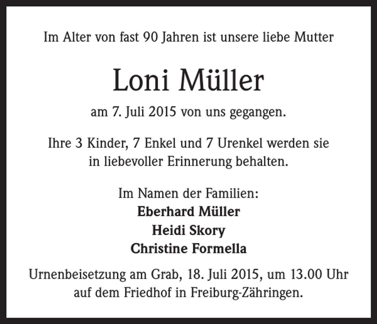 <p>Im Alter von fast 90 Jahren ist unsere liebe Mutter</p><p>Loni Müller<br />am 7. Juli 2015 von uns gegangen.<br />Ihre 3 Kinder, 7 Enkel und 7 Urenkel werden sie<br />in liebevoller Erinnerung behalten.<br />Im Namen der Familien:<br />Eberhard Müller<br />Heidi Skory<br />Christine Formella<br />Urnenbeisetzung am Grab, 18. Juli 2015, um 13.00 Uhr<br />auf dem Friedhof in Freiburg-Zähringen.</p>