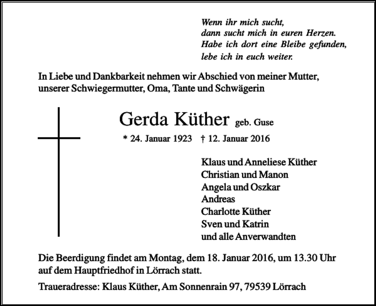 <p>Wenn ihr mich sucht,<br />dann sucht mich in euren Herzen.<br />Habe ich dort eine Bleibe gefunden,<br />lebe ich in euch weiter.</p><p>In Liebe und Dankbarkeit nehmen wir Abschied von meiner Mutter,<br />unserer Schwiegermutter, Oma, Tante und Schwägerin</p><p>Gerda Küther geb. Guse<br />* 24. Januar 1923 † 12. Januar 2016</p><p>Klaus und Anneliese Küther<br />Christian und Manon<br />Angela und Oszkar<br />Andreas<br />Charlotte Küther<br />Sven und Katrin<br />und alle Anverwandten<br />Die Beerdigung findet am Montag, dem 18. Januar 2016, um 13.30 Uhr<br />auf dem Hauptfriedhof in Lörrach statt.<br />Traueradresse: Klaus Küther, Am Sonnenrain 97, 79539 Lörrach</p>
