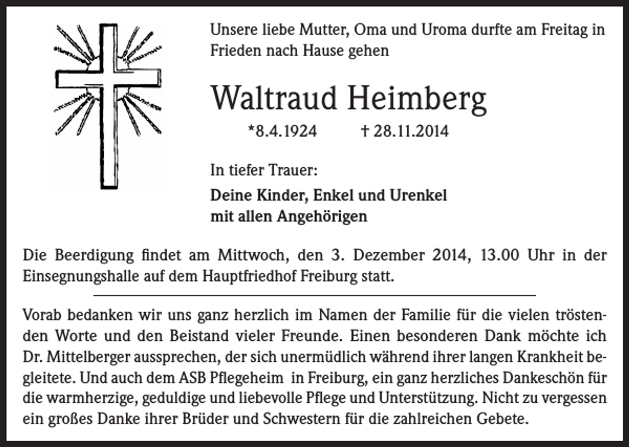 <p>Unsere liebe Mutter, Oma und Uroma durfte am Freitag in<br />Frieden nach Hause gehen</p><p>Waltraud Heimberg<br />*8.4.1924</p><p>† 28.11.2014</p><p>In tiefer Trauer:<br />Deine Kinder, Enkel und Urenkel<br />mit allen Angehörigen<br />Die Beerdigung findet am Mittwoch, den 3. Dezember 2014, 13.00 Uhr in der<br />Einsegnungshalle auf dem Hauptfriedhof Freiburg statt.<br />Vorab bedanken wir uns ganz herzlich im Namen der Familie für die vielen tröstenden Worte und den Beistand vieler Freunde. Einen besonderen Dank möchte ich<br />Dr. Mittelberger aussprechen, der sich unermüdlich während ihrer langen Krankheit begleitete. Und auch dem ASB Pflegeheim in Freiburg, ein ganz herzliches Dankeschön für<br />die warmherzige, geduldige und liebevolle Pflege und Unterstützung. Nicht zu vergessen<br />ein großes Danke ihrer Brüder und Schwestern für die zahlreichen Gebete.</p>