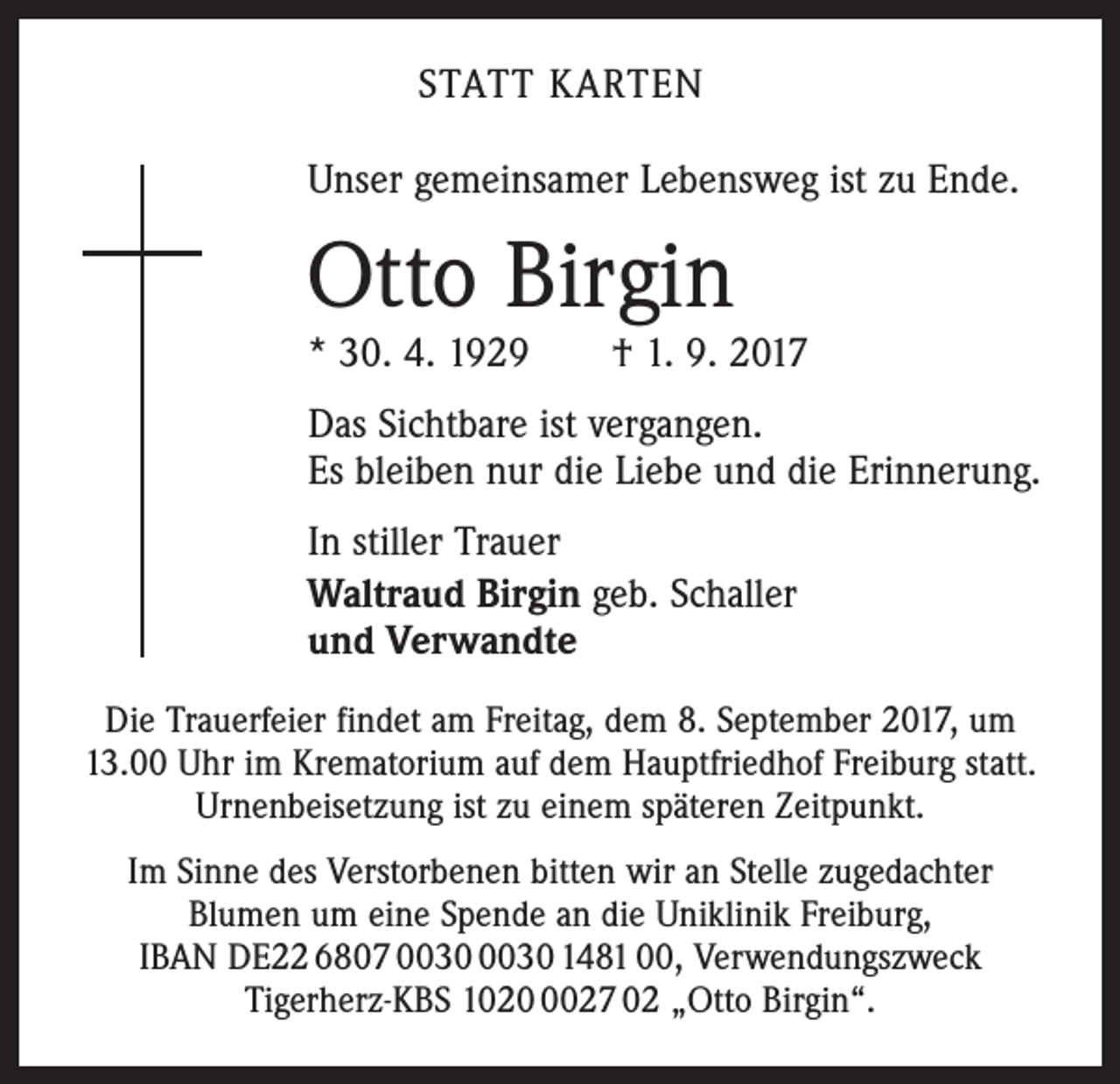 <p>STATT KARTEN<br />Unser gemeinsamer Lebensweg ist zu Ende.</p><p>Otto Birgin</p><p>* 30. 4. 1929 † 1. 9. 2017<br />Das Sichtbare ist vergangen.<br />Es bleiben nur die Liebe und die Erinnerung.<br />In stiller Trauer<br />Waltraud Birgin geb. Schaller<br />und Verwandte<br />Die Trauerfeier findet am Freitag, dem 8. September 2017, um<br />13.00 Uhr im Krematorium auf dem Hauptfriedhof Freiburg statt.<br />Urnenbeisetzung ist zu einem späteren Zeitpunkt.<br />Im Sinne des Verstorbenen bitten wir an Stelle zugedachter ­<br />Blumen um eine Spende an die Uniklinik Freiburg,<br />IBAN DE22 6807 1481 00, Verwendungszweck<br />­Tigerherz-KBS 102027 02 „Otto Birgin“.</p>