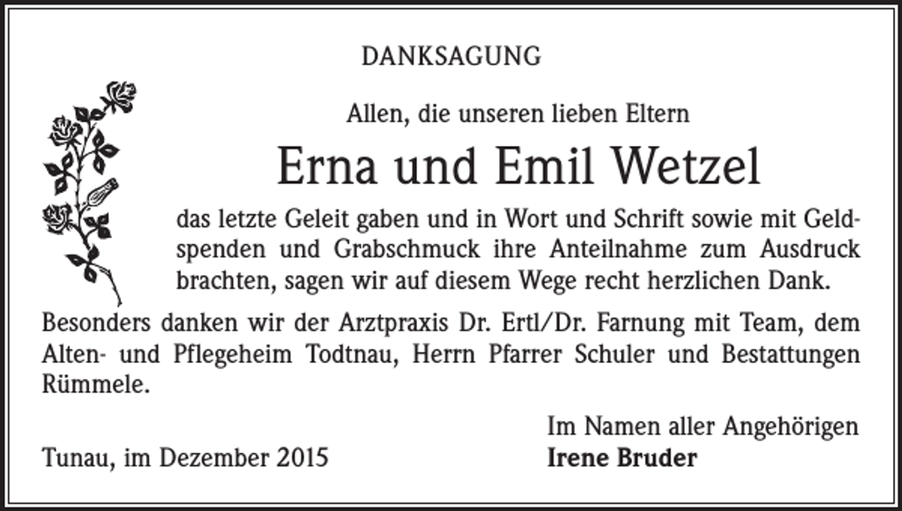 <p>DANKSAGUNG<br />Allen, die unseren lieben Eltern</p><p>Erna und Emil Wetzel<br />das letzte Geleit gaben und in Wort und Schrift sowie mit Geldspenden und Grabschmuck ihre Anteilnahme zum Ausdruck<br />­brachten, sagen wir auf diesem Wege recht herzlichen Dank.<br />Besonders danken wir der Arztpraxis Dr. Ertl/Dr. Farnung mit Team, dem<br />Alten- und Pflegeheim Todtnau, Herrn Pfarrer Schuler und Bestattungen<br />Rümmele.</p><p>Tunau, im Dezember 2015</p><p>Im Namen aller Angehörigen<br />Irene Bruder</p>