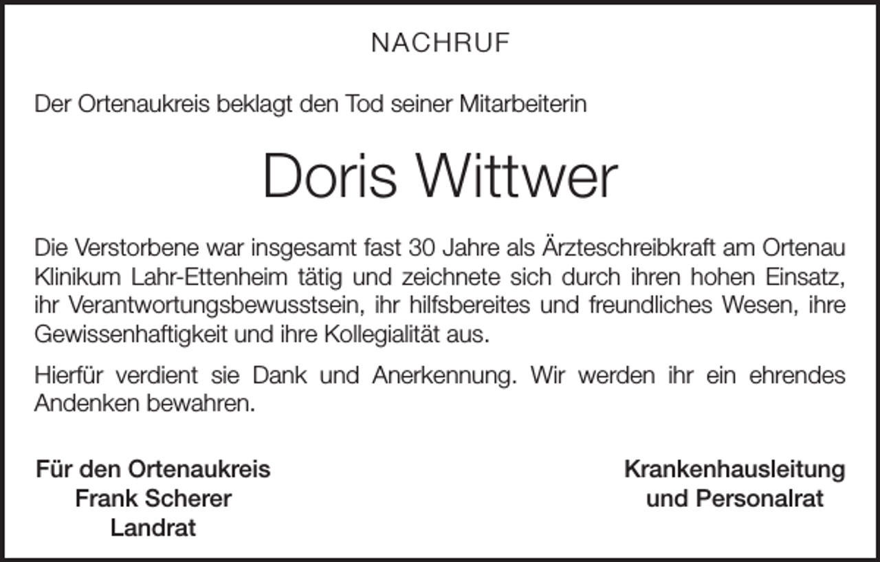<p>NACHRUF<br />Der Ortenaukreis beklagt den Tod seiner Mitarbeiterin</p><p>Doris Wittwer<br />Die Verstorbene war insgesamt fast 30 Jahre als Ärzteschreibkraft am Ortenau<br />Klinikum Lahr-Ettenheim tätig und zeichnete sich durch ihren hohen Einsatz,<br />ihr Verantwortungsbewusstsein, ihr hilfsbereites und freundliches Wesen, ihre<br />Gewissenhaftigkeit und ihre Kollegialität aus.<br />Hierfür verdient sie Dank und Anerkennung. Wir werden ihr ein ehrendes<br />­Andenken bewahren.<br />Für den Ortenaukreis<br />Frank Scherer<br />Landrat</p><p>Krankenhausleitung<br />und Personalrat</p>