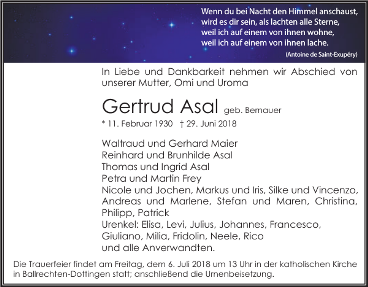 <p>Wenn du bei Nacht den Himmel anschaust,<br />wird es dir sein, als lachten alle Sterne,<br />weil ich auf einem von ihnen wohne,<br />weil ich auf einem von ihnen lache.<br />(Antoine de Saint-Exupéry)</p><p>In Liebe und Dankbarkeit nehmen wir Abschied von<br />unserer Mutter, Omi und Uroma</p><p>Gertrud Asal geb. Bernauer<br />* 11. Februar 1930 † 29. Juni 2018</p><p>Waltraud und Gerhard Maier<br />Reinhard und Brunhilde Asal<br />Thomas und Ingrid Asal<br />Petra und Martin Frey<br />Nicole und Jochen, Markus und Iris, Silke und Vincenzo,<br />Andreas und Marlene, Stefan und Maren, Christina,<br />Philipp, Patrick<br />Urenkel: Elisa, Levi, Julius, Johannes, Francesco,<br />Giuliano, Milia, Fridolin, Neele, Rico<br />und alle Anverwandten.<br />Die Trauerfeier findet am Freitag, dem 6. Juli 2018 um 13 Uhr in der katholischen Kirche<br />in Ballrechten-Dottingen statt; anschließend die Urnenbeisetzung.</p>