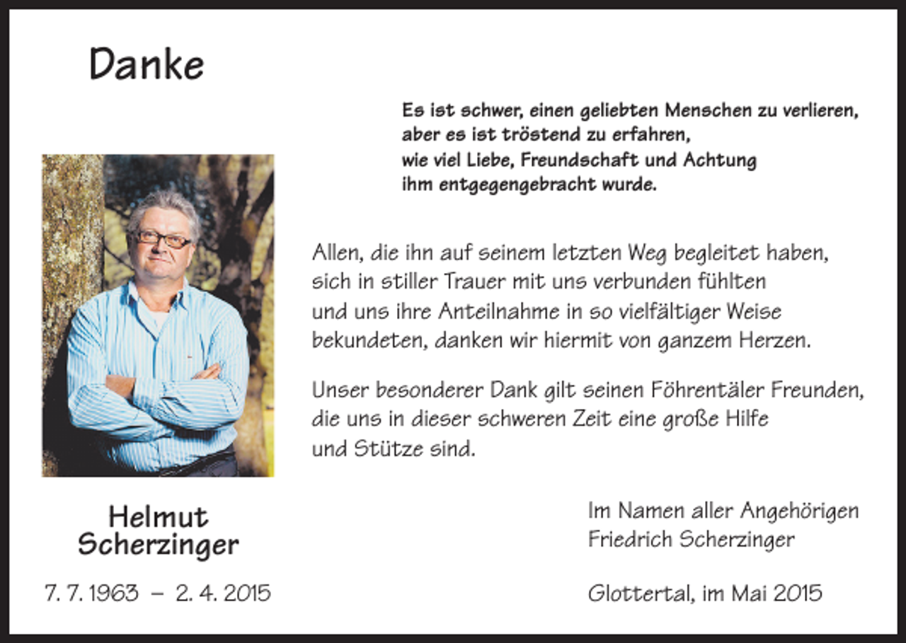 <p>Danke<br />Es ist schwer, einen geliebten Menschen zu verlieren,<br />aber es ist tröstend zu erfahren,<br />wie viel Liebe, Freundschaft und Achtung<br />ihm entgegengebracht wurde.</p><p>Allen, die ihn auf seinem letzten Weg begleitet haben,<br />sich in stiller Trauer mit uns verbunden fühlten<br />und uns ihre Anteilnahme in so vielfältiger Weise<br />bekundeten, danken wir hiermit von ganzem Herzen.<br />Unser besonderer Dank gilt seinen Föhrentäler Freunden,<br />die uns in dieser schweren Zeit eine große Hilfe<br />und Stütze sind.</p><p>Helmut<br />Scherzinger<br />7. 7. 1963 – 2. 4. 2015</p><p>Im Namen aller Angehörigen<br />Friedrich Scherzinger<br />Glottertal, im Mai 2015</p>