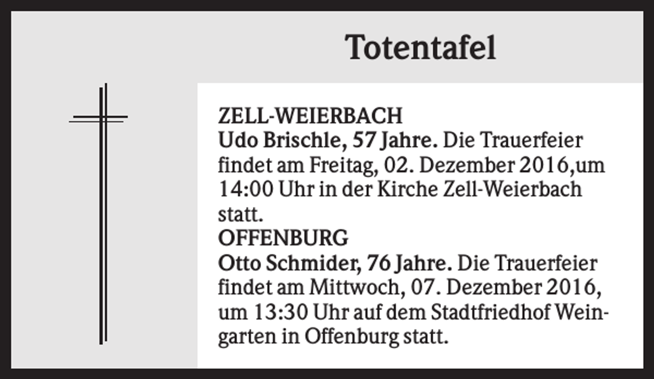 <p>Totentafel<br />ZELL-WEIERBACH<br />Udo Brischle, 57 Jahre. Die Trauerfeier<br />findet am Freitag, 02. Dezember 2016,um<br />14:00 Uhr in der Kirche Zell-Weierbach<br />statt.<br />OFFENBURG<br />Otto Schmider, 76 Jahre. Die Trauerfeier<br />findet am Mittwoch, 07. Dezember 2016,<br />um 13:30 Uhr auf dem Stadtfriedhof Weingarten in Offenburg statt.</p>
