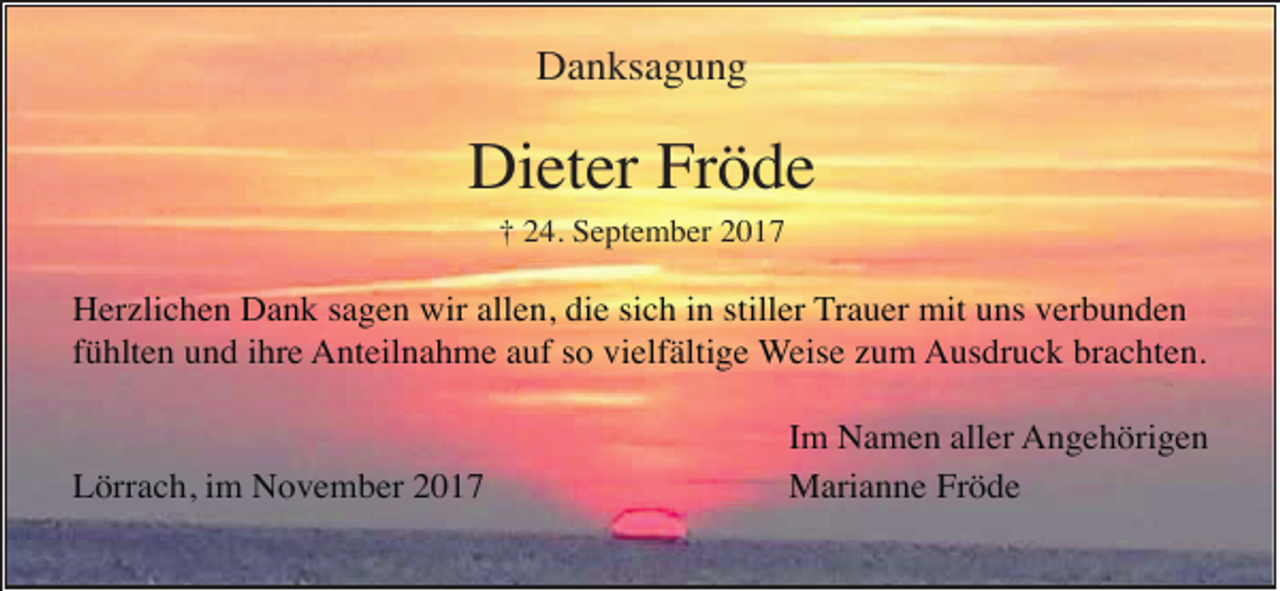 <p>Danksagung</p><p>Dieter Fröde<br />† 24. September 2017</p><p>Herzlichen Dank sagen wir allen, die sich in stiller Trauer mit uns verbunden<br />fühlten und ihre Anteilnahme auf so vielfältige Weise zum Ausdruck brachten.</p><p>Lörrach, im November 2017</p><p>Im Namen aller Angehörigen<br />Marianne Fröde</p>
