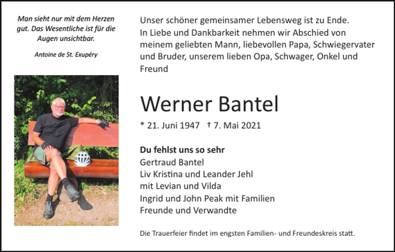 <p>Man sieht nur mit dem Herzen<br />gut. Das Wesentliche ist für die<br />Augen unsichtbar.<br />Antoine de St. Exupéry</p><p>Unser schöner gemeinsamer Lebensweg ist zu Ende.<br />In Liebe und Dankbarkeit nehmen wir Abschied von<br />meinem geliebten Mann, liebevollen Papa, Schwiegervater<br />und Bruder, unserem lieben Opa, Schwager, Onkel und<br />Freund</p><p>Werner Bantel<br />* 21. Juni 1947 † 7. Mai 2021<br />Du fehlst uns so sehr<br />Gertraud Bantel<br />Liv Kris�na und Leander Jehl<br />mit Levian und Vilda<br />Ingrid und John Peak mit Familien<br />Freunde und Verwandte<br />Die Trauerfeier ﬁndet im engsten Familien­ und Freundeskreis sta�.</p>