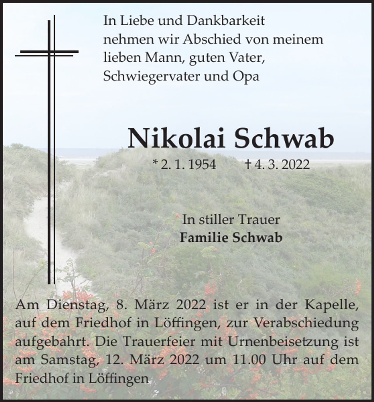 <p>In Liebe und Dankbarkeit<br />nehmen wir Abschied von meinem<br />lieben Mann, guten Vater,<br />Schwiegervater und Opa</p><p>Nikolai Schwab<br />* 2. 1. 1954 † 4. 3. 2022</p><p>In stiller Trauer<br />Familie Schwab</p><p>Am Dienstag, 8. März 2022 ist er in der Kapelle,<br />auf dem Friedhof in Löffingen, zur Verabschiedung<br />aufgebahrt. Die Trauerfeier mit Urnenbeisetzung ist<br />am Samstag, 12. März 2022 um 11.00 Uhr auf dem<br />Friedhof in Löffingen</p>